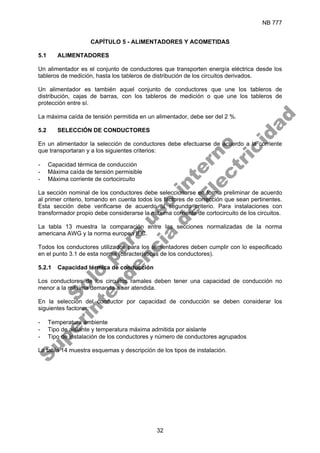 NB 777
32
CAPÍTULO 5 - ALIMENTADORES Y ACOMETIDAS
5.1 ALIMENTADORES
Un alimentador es el conjunto de conductores que transporten energía eléctrica desde los
tableros de medición, hasta los tableros de distribución de los circuitos derivados.
Un alimentador es también aquel conjunto de conductores que une los tableros de
distribución, cajas de barras, con los tableros de medición o que une los tableros de
protección entre sí.
La máxima caída de tensión permitida en un alimentador, debe ser del 2 %.
5.2 SELECCIÓN DE CONDUCTORES
En un alimentador la selección de conductores debe efectuarse de acuerdo a la corriente
que transportaran y a los siguientes criterios:
- Capacidad térmica de conducción
- Máxima caída de tensión permisible
- Máxima corriente de cortocircuito
La sección nominal de los conductores debe seleccionarse en forma preliminar de acuerdo
al primer criterio, tomando en cuenta todos los factores de corrección que sean pertinentes.
Esta sección debe verificarse de acuerdo al segundo criterio. Para instalaciones con
transformador propio debe considerarse la máxima corriente de cortocircuito de los circuitos.
La tabla 13 muestra la comparación entre las secciones normalizadas de la norma
americana AWG y la norma europea IEC.
Todos los conductores utilizados para los alimentadores deben cumplir con lo especificado
en el punto 3.1 de esta norma (características de los conductores).
5.2.1 Capacidad térmica de conducción
Los conductores de los circuitos ramales deben tener una capacidad de conducción no
menor a la máxima demanda a ser atendida.
En la selección del conductor por capacidad de conducción se deben considerar los
siguientes factores:
- Temperatura ambiente
- Tipo de aislante y temperatura máxima admitida por aislante
- Tipo de instalación de los conductores y número de conductores agrupados
La tabla 14 muestra esquemas y descripción de los tipos de instalación.
S
o
l
o
p
a
r
a
u
s
o
i
n
t
e
r
n
o
S
u
p
e
r
i
n
t
e
n
d
e
n
c
i
a
d
e
E
l
e
c
t
r
i
c
i
d
a
d
 