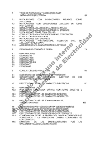7 TIPOS DE INSTALACIÓN Y ACCESORIOS PARA
INSTALACIONES ELÉCTRICA 55
7.1 INSTALACIONES CON CONDUCTORES AISLADOS SOBRE
AISLADORES
7.2 INSTALACIONES CON CONDUCTORES AISLADOS EN TUBOS
PROTECTORES
7.3 CONDUCTORES AISLADOS INSTALADOS EN ZANJAS
7.4 CONDUCTORES AISLADOS COLOCADOS EN BANDEJAS
7.5 INSTALACIONES SOBRE ESCALERILLAS
7.6 CONDUCTORES AISLADOS TENDIDOS EN ELECTRODUCTO
7.7 CONDUCTORES EN MOLDURAS
7.8 INSTALACIONES SUBTERRANEAS
7.9 INSTALACIONES PREFABRICADAS, COLECTOR GUÍA SIN
AISLAMIENTO (“BUS-WAY”)
7.10 ACCESORIOS PARA CANALIZACIONES ELÉCTRICAS
8 ESQUEMAS DE CONEXIÓN A TIERRA 79
8.1 GENERALIDADES
8.2 ESQUEMA TN
8.3 ESQUEMA TN-S
8.4 ESQUEMA TN-C
8.5 ESQUEMA TM-C-S
8.6 ESQUEMA TT
8.7 ESQUEMA IT
9 CONDUCTORES DE PROTECCIÓN 86
9.1 SECCIÓN DE LOS CONDUCTORES DE PROTECCIÓN
9.2 CONSERVACIÓN Y CONTINUIDAD ELÉCTRICA DE LOS
CONDUCTORES DE PROTECCIÓN
10 PROTECCIÓN CONTRA LOS CONTACTOS ELÉCTRICOS 87
10.1 GENERALIDADES
10.2 PROTECCIÓN SIMULTÁNEA CONTRA CONTACTOS DIRECTOS E
INDIRECTOS
10.3 PROTECCIÓN CONTRA LOS CONTACTOS DIRECTOS
10.4 PROTECCIÓN CONTRA LOS CONTACTOS INDIRECTOS
11 PROTECCIÓN CONTRA LAS SOBRECORRIENTES
Y SOBRETENSIONES 103
11.1 REQUISITOS DE PROTECCIÓN CONTRA SOBRECORRIENTES
11.2 NATURALEZA DE LOS DISPOSITIVOS DE PROTECCIÓN
11.3 PROTECCIÓN CONTRA CORRIENTES DE SOBRECARGA
11.4 PROTECCIÓN CONTRA CORRIENTES DE CORTOCIRCUITO
11.5 COORDINACIÓN ENTRE LA PROTECCIÓN CONTRA CORRIENTES DE
SOBRECARGA Y LA PROTECCIÓN CONTRA CORRIENTES DE
CORTOCIRCUITO
11.6 LIMITACIÓN DE LAS SOBRECORRIENTES POR LAS
CARACTERÍSTICAS DE LA ALIMENTACIÓN
S
o
l
o
p
a
r
a
u
s
o
i
n
t
e
r
n
o
S
u
p
e
r
i
n
t
e
n
d
e
n
c
i
a
d
e
E
l
e
c
t
r
i
c
i
d
a
d
 