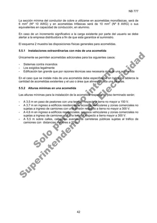NB 777
42
La sección mínima del conductor de cobre a utilizarse en acometidas monofásicas, será de
6 mm2
(Nº 10 AWG) y en acometidas trifásicas será de 10 mm2
(Nº 8 AWG) o sus
equivalentes en capacidad de conducción, en aluminio.
En caso de un incremento significativo a la carga existente por parte del usuario se debe
alertar a la empresa distribuidora a fin de que esta garantice el suministro.
El esquema 2 muestra las disposiciones físicas generales para acometidas.
5.5.1 Instalaciones extraordinarias con más de una acometida
Únicamente se permiten acometidas adicionales para los siguientes casos:
- Sistemas contra incendios
- Los exigidos legalmente
- Edificación tan grande que por razones técnicas sea necesaria más de una acometida
En el caso que se instale más de una acometida debe especificarse en todos los tableros la
cantidad de acometidas existentes y el uso o área que alimenta cada una de ellas.
5.5.2 Alturas mínimas en una acometida
Las alturas mínimas para la instalación de la acometida respecto de piso terminado serán:
- A 3,5 m en paso de peatones con una tensión respecto a tierra no mayor a 150 V.
- A 3,7 m en ingreso a edificios residenciales, accesos vehiculares y zonas comerciales no
sujetas a ingreso de camiones con una tensión respecto a tierra no mayor a 300 V.
- A 4,6 m en ingreso a edificios residenciales, accesos vehiculares y zonas comerciales no
sujetas a ingreso de camiones con una tensión respecto a tierra mayor a 300 V.
- A 5,5 m sobre calles, callejones avenidas o carreteras públicas sujetas al tráfico de
camiones con distancias menores a 20 m.
S
o
l
o
p
a
r
a
u
s
o
i
n
t
e
r
n
o
S
u
p
e
r
i
n
t
e
n
d
e
n
c
i
a
d
e
E
l
e
c
t
r
i
c
i
d
a
d
 