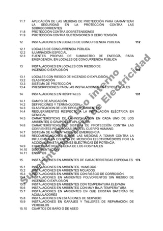 11.7 APLICACIÓN DE LAS MEDIDAS DE PROTECCIÓN PARA GARANTIZAR
LA SEGURIDAD EN LA PROTECCIÓN CONTRA LAS
SOBRECORRIENTES
11.8 PROTECCIÓN CONTRA SOBRETENSIONES
11.9 PROTECCIÓN CONTRA SUBTENSIONES O CERO TENSIÓN
12 INSTALACIONES EN LOCALES DE CONCURRENCIA PUBLICA 112
12.1 LOCALES DE CONCURRENCIA PÚBLICA
12.2 ILUMINACIÓN ESPECIAL
12.3 FUENTES PROPIAS DE SUMINISTRO DE ENERGÍA, PARA
EMERGENCIA, EN LOCALES DE CONCURRENCIA PÚBLICA
13 INSTALACIONES EN LOCALES CON RIESGO DE
INCENDIO O EXPLOSIÓN 119
13.1 LOCALES CON RIESGO DE INCENDIO O EXPLOSIÓN
13.2 CLASIFICACIÓN
13.3 SISTEMA DE PROTECCIÓN
13.4 PRESCRIPCIONES PARA LAS INSTALACIONES EN ESTOS LOCALES
14 INSTALACIONES EN HOSPITALES 131
14.1 CAMPO DE APLICACIÓN
14.2 DEFINICIONES Y TERMINOLOGIA
14.3 CLASIFICACION DE LOS TIPOS DE AMBIENTES
14.4 REQUERIMIENTOS RESPECTO A LA INSTALACIÓN ELÉCTRICA EN
GENERAL
14.5 CARACTERÍSTICAS DE LA INSTALACIÓN EN CADA UNO DE LOS
AMBIENTES O GRUPOS DE APLICACIÓN
14.6 CARACTERÍSTICAS DEL SISTEMA DE PROTECCIÓN CONTRA LAS
CORRIENTES PELIGROSAS PARA EL CUERPO HUMANO.
14.7 SISTEMA DE ALIMENTACION DE EMERGENCIA
14.8 RECOMENDACIONES SOBRE LAS MEDIDAS A TOMAR CONTRA LA
INFLUENCIA EN EQUIPOS DE MEDICIÓN ELECTROMÉDICOS POR LA
ACCIÓN DE INSTALACIONES ELÉCTRICAS DE POTENCIA
14.9 EQUIPOS MÉDICOS FUERA DE LOS HOSPITALES
14.10 DOCUMENTACIÓN
14.11 ENSAYOS
15 INSTALACIONES EN AMBIENTES DE CARACTERÍSTICAS ESPECIALES 174
15.1 INSTALACIONES EN AMBIENTES HUMEDOS
15.2 INSTALACIONES EN AMBIENTES MOJADOS
15.3 INSTALACIONES EN AMBIENTES CON RIESGO DE CORROSIÓN
15.4 INSTALACIONES EN AMBIENTES POLVORIENTOS SIN RIESGO DE
INCENDIO O EXPLOSIÓN
15.5 INSTALACIONES EN AMBIENTES CON TEMPERATURA ELEVADA
15.6 INSTALACIONES EN AMBIENTES CON MUY BAJA TEMPERATURA
15.7 INSTALACIONES EN AMBIENTES EN QUE EXISTAN BATERÍAS DE
ACUMULADORES
15.8 INSTALACIONES EN ESTACIONES DE SERVICIO
15.9 INSTALACIONES EN GARAJES Y TALLERES DE REPARACIÓN DE
VEHICULOS
15.10 CUARTOS DE BAÑO O DE ASEO
S
o
l
o
p
a
r
a
u
s
o
i
n
t
e
r
n
o
S
u
p
e
r
i
n
t
e
n
d
e
n
c
i
a
d
e
E
l
e
c
t
r
i
c
i
d
a
d
 