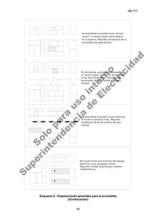 NB 777
44
La acometida no puede cruzar terreno
vecino, ni colocar poste intermediario
en la esquina. Requiere ampliación de la
red pública de baja tensión.
En carreteras, avenidas y parques con
un ancho mayor a 20 m no es permitido
cruce de la acometida. requiere una
ampliación de la red pública de baja
tensión.
La acometida no puede cruzar líneas de
ferrocarril (tampoco rios). Requiere
ampliación de la red pública de baja
tensión.
No es permitido el suministro de energía
eléctrica a una propiedad vecina.
Requiere instalar acometida y medidor
independiente.
Esquema 2 - Disposiciones generales para la acometida
(Continuación)
S
o
l
o
p
a
r
a
u
s
o
i
n
t
e
r
n
o
S
u
p
e
r
i
n
t
e
n
d
e
n
c
i
a
d
e
E
l
e
c
t
r
i
c
i
d
a
d
 