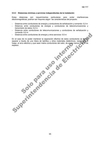 NB 777
45
5.5.3 Distancias mínimas a servicios independientes de la instalación
Estas distancias son requerimientos particulares para evitar interferencias
electromagnéticas, podrían ser mayores según las características del proyecto.
- Distancia entre conductores de energía y conductores de señalización y comando: 0,2 m
- Distancia entre conductores de energía y conductores de telecomunicaciones y
transmisión de datos: 0,2 m
- Distancia entre conductores de telecomunicaciones y conductores de señalización y
comando: 0,2 m
- Distancia entre conductores de energía y otros servicios: 0,5 m
En el caso de no poder mantener la separación efectiva de estos conductores se deben
separar a través de una hilera de ladrillos u otros materiales dieléctricos, resistentes al
fuego, al arco eléctrico y que sean malos conductores del calor, de por lo menos 0.05 m de
espesor.
S
o
l
o
p
a
r
a
u
s
o
i
n
t
e
r
n
o
S
u
p
e
r
i
n
t
e
n
d
e
n
c
i
a
d
e
E
l
e
c
t
r
i
c
i
d
a
d
 