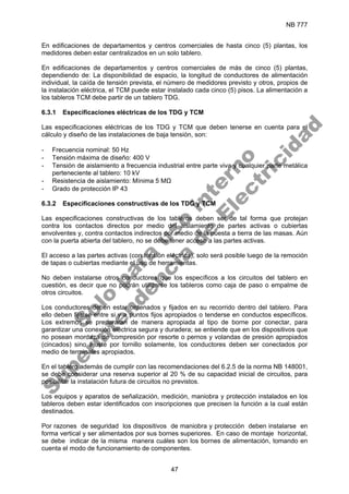 NB 777
47
En edificaciones de departamentos y centros comerciales de hasta cinco (5) plantas, los
medidores deben estar centralizados en un solo tablero.
En edificaciones de departamentos y centros comerciales de más de cinco (5) plantas,
dependiendo de: La disponibilidad de espacio, la longitud de conductores de alimentación
individual, la caída de tensión prevista, el número de medidores previsto y otros, propios de
la instalación eléctrica, el TCM puede estar instalado cada cinco (5) pisos. La alimentación a
los tableros TCM debe partir de un tablero TDG.
6.3.1 Especificaciones eléctricas de los TDG y TCM
Las especificaciones eléctricas de los TDG y TCM que deben tenerse en cuenta para el
cálculo y diseño de las instalaciones de baja tensión, son:
- Frecuencia nominal: 50 Hz
- Tensión máxima de diseño: 400 V
- Tensión de aislamiento a frecuencia industrial entre parte viva y cualquier parte metálica
perteneciente al tablero: 10 kV
- Resistencia de aislamiento: Mínima 5 MΩ
- Grado de protección IP 43
6.3.2 Especificaciones constructivas de los TDG y TCM
Las especificaciones constructivas de los tableros deben ser de tal forma que protejan
contra los contactos directos por medio del aislamiento de partes activas o cubiertas
envolventes y, contra contactos indirectos por medio de la puesta a tierra de las masas. Aún
con la puerta abierta del tablero, no se debe tener acceso a las partes activas.
El acceso a las partes activas (con tensión eléctrica), solo será posible luego de la remoción
de tapas o cubiertas mediante el uso de herramientas.
No deben instalarse otros conductores que los específicos a los circuitos del tablero en
cuestión, es decir que no podrán utilizarse los tableros como caja de paso o empalme de
otros circuitos.
Los conductores deben estar ordenados y fijados en su recorrido dentro del tablero. Para
ello deben fijarse entre si y a puntos fijos apropiados o tenderse en conductos específicos.
Los extremos se prepararan de manera apropiada al tipo de borne por conectar, para
garantizar una conexión eléctrica segura y duradera; se entiende que en los dispositivos que
no posean mordaza de compresión por resorte o pernos y volandas de presión apropiados
(cincados) sino ajuste por tornillo solamente, los conductores deben ser conectados por
medio de terminales apropiados.
En el tablero además de cumplir con las recomendaciones del 6.2.5 de la norma NB 148001,
se debe considerar una reserva superior al 20 % de su capacidad inicial de circuitos, para
posibilitar la instalación futura de circuitos no previstos.
Los equipos y aparatos de señalización, medición, maniobra y protección instalados en los
tableros deben estar identificados con inscripciones que precisen la función a la cual están
destinados.
Por razones de seguridad los dispositivos de maniobra y protección deben instalarse en
forma vertical y ser alimentados por sus bornes superiores. En caso de montaje horizontal,
se debe indicar de la misma manera cuáles son los bornes de alimentación, tomando en
cuenta el modo de funcionamiento de componentes.
S
o
l
o
p
a
r
a
u
s
o
i
n
t
e
r
n
o
S
u
p
e
r
i
n
t
e
n
d
e
n
c
i
a
d
e
E
l
e
c
t
r
i
c
i
d
a
d
 