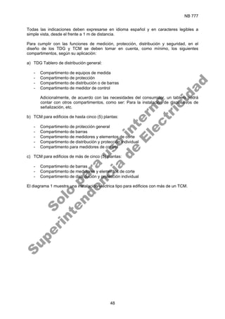 NB 777
48
Todas las indicaciones deben expresarse en idioma español y en caracteres legibles a
simple vista, desde el frente a 1 m de distancia.
Para cumplir con las funciones de medición, protección, distribución y seguridad, en el
diseño de los TDG y TCM se deben tomar en cuenta, como mínimo, los siguientes
compartimentos, según su aplicación:
a) TDG Tablero de distribución general:
- Compartimento de equipos de medida
- Compartimento de protección
- Compartimento de distribución o de barras
- Compartimento de medidor de control
Adicionalmente, de acuerdo con las necesidades del consumidor, un tablero podrá
contar con otros compartimentos, como ser: Para la instalación de dispositivos de
señalización, etc.
b) TCM para edificios de hasta cinco (5) plantas:
- Compartimento de protección general
- Compartimento de barras
- Compartimento de medidores y elementos de corte
- Compartimento de distribución y protección individual
- Compartimento para medidores de control
c) TCM para edificios de más de cinco (5) plantas:
- Compartimento de barras
- Compartimento de medidores y elementos de corte
- Compartimento de distribución y protección individual
El diagrama 1 muestra una instalación eléctrica tipo para edificios con más de un TCM.
S
o
l
o
p
a
r
a
u
s
o
i
n
t
e
r
n
o
S
u
p
e
r
i
n
t
e
n
d
e
n
c
i
a
d
e
E
l
e
c
t
r
i
c
i
d
a
d
 