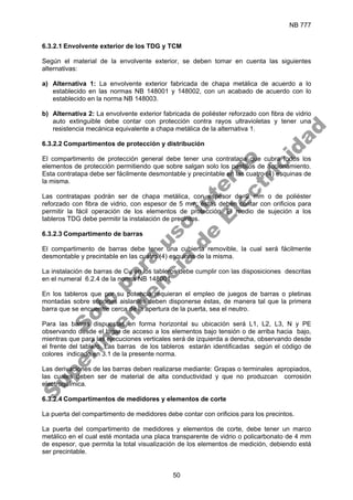 NB 777
50
6.3.2.1 Envolvente exterior de los TDG y TCM
Según el material de la envolvente exterior, se deben tomar en cuenta las siguientes
alternativas:
a) Alternativa 1: La envolvente exterior fabricada de chapa metálica de acuerdo a lo
establecido en las normas NB 148001 y 148002, con un acabado de acuerdo con lo
establecido en la norma NB 148003.
b) Alternativa 2: La envolvente exterior fabricada de poliéster reforzado con fibra de vidrio
auto extinguible debe contar con protección contra rayos ultravioletas y tener una
resistencia mecánica equivalente a chapa metálica de la alternativa 1.
6.3.2.2 Compartimentos de protección y distribución
El compartimento de protección general debe tener una contratapa que cubra todos los
elementos de protección permitiendo que sobre salgan solo los pestillos de accionamiento.
Esta contratapa debe ser fácilmente desmontable y precintable en las cuatro (4) esquinas de
la misma.
Las contratapas podrán ser de chapa metálica, con espesor de 2 mm o de poliéster
reforzado con fibra de vidrio, con espesor de 5 mm; éstas deben contar con orificios para
permitir la fácil operación de los elementos de protección. El medio de sujeción a los
tableros TDG debe permitir la instalación de precintos.
6.3.2.3 Compartimento de barras
El compartimento de barras debe tener una cubierta removible, la cual será fácilmente
desmontable y precintable en las cuatro (4) esquinas de la misma.
La instalación de barras de Cu en los tableros debe cumplir con las disposiciones descritas
en el numeral 6.2.4 de la norma NB 148001
En los tableros que por su potencia requieran el empleo de juegos de barras o pletinas
montadas sobre soportes aislantes deben disponerse éstas, de manera tal que la primera
barra que se encuentre cerca de la apertura de la puerta, sea el neutro.
Para las barras dispuestas en forma horizontal su ubicación será L1, L2, L3, N y PE
observando desde el lugar de acceso a los elementos bajo tensión o de arriba hacia bajo,
mientras que para las ejecuciones verticales será de izquierda a derecha, observando desde
el frente del tablero. Las barras de los tableros estarán identificadas según el código de
colores indicado en 3.1 de la presente norma.
Las derivaciones de las barras deben realizarse mediante: Grapas o terminales apropiados,
las cuales deben ser de material de alta conductividad y que no produzcan corrosión
electroquímica.
6.3.2.4 Compartimentos de medidores y elementos de corte
La puerta del compartimento de medidores debe contar con orificios para los precintos.
La puerta del compartimento de medidores y elementos de corte, debe tener un marco
metálico en el cual esté montada una placa transparente de vidrio o policarbonato de 4 mm
de espesor, que permita la total visualización de los elementos de medición, debiendo está
ser precintable.
S
o
l
o
p
a
r
a
u
s
o
i
n
t
e
r
n
o
S
u
p
e
r
i
n
t
e
n
d
e
n
c
i
a
d
e
E
l
e
c
t
r
i
c
i
d
a
d
 