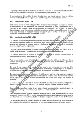NB 777
51
La placa (contrafondo) de sujeción de medidores, podrá ser de poliéster reforzado con fibra
de vidrio con un espesor de 5 mm o chapa metálica con espesor de 1 mm.
El compartimento del medidor de control debe tener una puerta con un visor de vidrio o
material acrílico de 5 mm de espesor, con facilidades para el precintado del mismo.
6.3.3 Dimensiones de los TCM
En todos los casos un TCM debe garantizar el espacio necesario para el adecuado montaje
y manipulación de los elementos de medición, protección y corte, dependiendo de la
cantidad de los mismos, para las dimensiones longitudinales. Sin embargo el espacio
disponible para cada elemento de medición monofásico, será un área de 30 cm por 30 cm y
para cada elemento de medición trifásico será de 30 cm de ancho por 70 cm de alto; en
cuanto a la profundidad véase la norma NB 148002.
6.3.4 Instalación de los TCM y TDG
Los tableros se instalarán preferentemente en ambientes secos, de fácil acceso y alejados
de otras instalaciones tales como las de gas, agua, teléfono y equipamiento electrónico en
general; ser ubicados en lugares seguros y fácilmente accesibles, teniendo en cuenta las
condiciones particulares siguientes:
La ubicación de cualquiera de los tableros instalados, se encontrará a una distancia en la
cuál la caída de tensión, no supere los porcentajes permitidos por está Norma.
Los tableros de locales de reunión de personas se ubicaran en recintos solo accesibles al
personal de operación y administración.
Para ambientes húmedos a la intemperie o polvorientos, los tableros a utilizarse deben
cumplir con el grado IP adecuado al ambiente (Numeral 5 de la NB 148001, grados de
protección).
En caso de ser necesaria la instalación de tableros en ambientes húmedos, se debe
incorporar en el interior de éstos, un sistema de calefactores, para proteger de la acción de
la corrosión a los contactos de los dispositivos de protección y comando instalados.
En caso de ser necesaria la instalación de tableros en recintos peligrosos con riesgo de
incendio o explosión, estos deben ser construidos de acuerdo a las disposiciones exigidas
en el capítulo 15 de esta norma (Instalaciones en locales con riesgo de incendio o
explosión).
El nivel de iluminación mínimo en el ambiente donde se ubiquen los tableros principales de
distribución, será de 200 lx, medido a 1 m del nivel del piso, sobre el frente del tablero.
Delante de la superficie frontal de un tablero habrá un espacio libre suficiente para la
realización de trabajos y operaciones, el mismo no será menor a 1 m.
Para el caso en que los tableros necesiten acceso posterior debe dejarse detrás del mismo
un espacio libre mínimo 0,7 m, en los casos de tableros con puerta posterior, debe dejarse
una distancia, con puerta abierta, de 0,5 m. Se debe respetar la condición más desfavorable.
Los ambientes donde se instalen tableros no deben ser utilizados para el almacenamiento
de ningún tipo de material, con excepción de herramientas y repuestos del propio tablero.
S
o
l
o
p
a
r
a
u
s
o
i
n
t
e
r
n
o
S
u
p
e
r
i
n
t
e
n
d
e
n
c
i
a
d
e
E
l
e
c
t
r
i
c
i
d
a
d
 