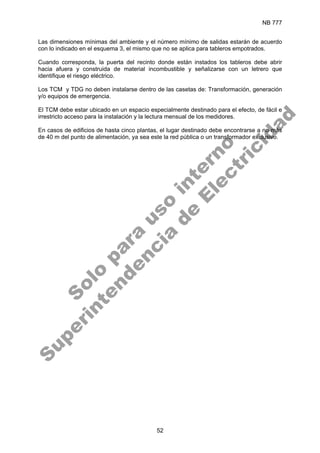 NB 777
52
Las dimensiones mínimas del ambiente y el número mínimo de salidas estarán de acuerdo
con lo indicado en el esquema 3, el mismo que no se aplica para tableros empotrados.
Cuando corresponda, la puerta del recinto donde están instados los tableros debe abrir
hacia afuera y construida de material incombustible y señalizarse con un letrero que
identifique el riesgo eléctrico.
Los TCM y TDG no deben instalarse dentro de las casetas de: Transformación, generación
y/o equipos de emergencia.
El TCM debe estar ubicado en un espacio especialmente destinado para el efecto, de fácil e
irrestricto acceso para la instalación y la lectura mensual de los medidores.
En casos de edificios de hasta cinco plantas, el lugar destinado debe encontrarse a no más
de 40 m del punto de alimentación, ya sea este la red pública o un transformador exclusivo.
S
o
l
o
p
a
r
a
u
s
o
i
n
t
e
r
n
o
S
u
p
e
r
i
n
t
e
n
d
e
n
c
i
a
d
e
E
l
e
c
t
r
i
c
i
d
a
d
 