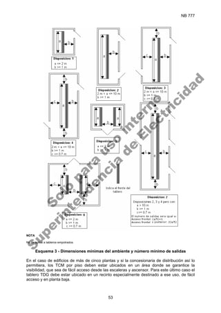NB 777
53
NOTA
No se aplica a tableros empotrados
Esquema 3 - Dimensiones mínimas del ambiente y número mínimo de salidas
En el caso de edificios de más de cinco plantas y si la concesionaria de distribución así lo
permitiera, los TCM por piso deben estar ubicados en un área donde se garantice la
visibilidad, que sea de fácil acceso desde las escaleras y ascensor. Para este último caso el
tablero TDG debe estar ubicado en un recinto especialmente destinado a ese uso, de fácil
acceso y en planta baja.
S
o
l
o
p
a
r
a
u
s
o
i
n
t
e
r
n
o
S
u
p
e
r
i
n
t
e
n
d
e
n
c
i
a
d
e
E
l
e
c
t
r
i
c
i
d
a
d
 