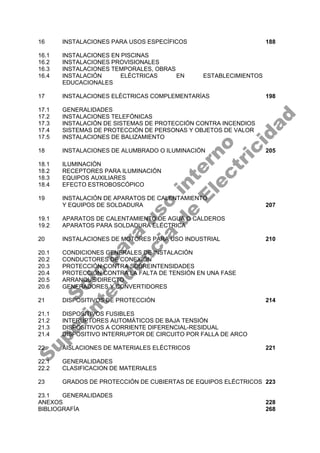 16 INSTALACIONES PARA USOS ESPECÍFICOS 188
16.1 INSTALACIONES EN PISCINAS
16.2 INSTALACIONES PROVISIONALES
16.3 INSTALACIONES TEMPORALES, OBRAS
16.4 INSTALACIÓN ELÉCTRICAS EN ESTABLECIMIENTOS
EDUCACIONALES
17 INSTALACIONES ELÉCTRICAS COMPLEMENTARÍAS 198
17.1 GENERALIDADES
17.2 INSTALACIONES TELEFÓNICAS
17.3 INSTALACIÓN DE SISTEMAS DE PROTECCIÓN CONTRA INCENDIOS
17.4 SISTEMAS DE PROTECCIÓN DE PERSONAS Y OBJETOS DE VALOR
17.5 INSTALACIONES DE BALIZAMIENTO
18 INSTALACIONES DE ALUMBRADO O ILUMINACIÓN 205
18.1 ILUMINACIÓN
18.2 RECEPTORES PARA ILUMINACIÓN
18.3 EQUIPOS AUXILIARES
18.4 EFECTO ESTROBOSCÓPICO
19 INSTALACIÓN DE APARATOS DE CALENTAMIENTO
Y EQUIPOS DE SOLDADURA 207
19.1 APARATOS DE CALENTAMIENTO DE AGUA O CALDEROS
19.2 APARATOS PARA SOLDADURA ELÉCTRICA
20 INSTALACIONES DE MOTORES PARA USO INDUSTRIAL 210
20.1 CONDICIONES GENERALES DE INSTALACIÓN
20.2 CONDUCTORES DE CONEXIÓN
20.3 PROTECCIÓN CONTRA SOBREINTENSIDADES
20.4 PROTECCIÓN CONTRA LA FALTA DE TENSIÓN EN UNA FASE
20.5 ARRANQUE DIRECTO
20.6 GENERADORES Y CONVERTIDORES
21 DISPOSITIVOS DE PROTECCIÓN 214
21.1 DISPOSITIVOS FUSIBLES
21.2 INTERUPTORES AUTOMÁTICOS DE BAJA TENSIÓN
21.3 DISPOSITIVOS A CORRIENTE DIFERENCIAL-RESIDUAL
21.4 DISPOSITIVO INTERRUPTOR DE CIRCUITO POR FALLA DE ARCO
22 AISLACIONES DE MATERIALES ELÉCTRICOS 221
22.1 GENERALIDADES
22.2 CLASIFICACION DE MATERIALES
23 GRADOS DE PROTECCIÓN DE CUBIERTAS DE EQUIPOS ELÉCTRICOS 223
23.1 GENERALIDADES
ANEXOS 228
BIBLIOGRAFÍA 268
S
o
l
o
p
a
r
a
u
s
o
i
n
t
e
r
n
o
S
u
p
e
r
i
n
t
e
n
d
e
n
c
i
a
d
e
E
l
e
c
t
r
i
c
i
d
a
d
 