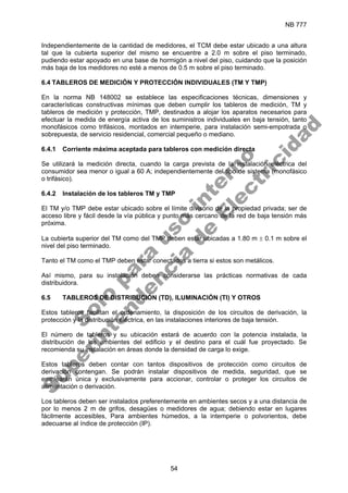 NB 777
54
Independientemente de la cantidad de medidores, el TCM debe estar ubicado a una altura
tal que la cubierta superior del mismo se encuentre a 2.0 m sobre el piso terminado,
pudiendo estar apoyado en una base de hormigón a nivel del piso, cuidando que la posición
más baja de los medidores no esté a menos de 0.5 m sobre el piso terminado.
6.4 TABLEROS DE MEDICIÓN Y PROTECCIÓN INDIVIDUALES (TM Y TMP)
En la norma NB 148002 se establece las especificaciones técnicas, dimensiones y
características constructivas mínimas que deben cumplir los tableros de medición, TM y
tableros de medición y protección, TMP, destinados a alojar los aparatos necesarios para
efectuar la medida de energía activa de los suministros individuales en baja tensión, tanto
monofásicos como trifásicos, montados en intemperie, para instalación semi-empotrada o
sobrepuesta, de servicio residencial, comercial pequeño o mediano.
6.4.1 Corriente máxima aceptada para tableros con medición directa
Se utilizará la medición directa, cuando la carga prevista de la instalación eléctrica del
consumidor sea menor o igual a 60 A; independientemente del tipo de sistema (monofásico
o trifásico).
6.4.2 Instalación de los tableros TM y TMP
El TM y/o TMP debe estar ubicado sobre el límite divisorio de la propiedad privada; ser de
acceso libre y fácil desde la vía pública y punto más cercano de la red de baja tensión más
próxima.
La cubierta superior del TM como del TMP deben estar ubicadas a 1.80 m ± 0.1 m sobre el
nivel del piso terminado.
Tanto el TM como el TMP deben estar conectados a tierra si estos son metálicos.
Así mismo, para su instalación deben considerarse las prácticas normativas de cada
distribuidora.
6.5 TABLEROS DE DISTRIBUCIÓN (TD), ILUMINACIÓN (TI) Y OTROS
Estos tableros facilitan el ordenamiento, la disposición de los circuitos de derivación, la
protección y la distribución eléctrica, en las instalaciones interiores de baja tensión.
El número de tableros y su ubicación estará de acuerdo con la potencia instalada, la
distribución de los ambientes del edificio y el destino para el cuál fue proyectado. Se
recomienda su instalación en áreas donde la densidad de carga lo exige.
Estos tableros deben contar con tantos dispositivos de protección como circuitos de
derivación contengan. Se podrán instalar dispositivos de medida, seguridad, que se
emplearán única y exclusivamente para accionar, controlar o proteger los circuitos de
alimentación o derivación.
Los tableros deben ser instalados preferentemente en ambientes secos y a una distancia de
por lo menos 2 m de grifos, desagües o medidores de agua; debiendo estar en lugares
fácilmente accesibles, Para ambientes húmedos, a la intemperie o polvorientos, debe
adecuarse al índice de protección (IP).
S
o
l
o
p
a
r
a
u
s
o
i
n
t
e
r
n
o
S
u
p
e
r
i
n
t
e
n
d
e
n
c
i
a
d
e
E
l
e
c
t
r
i
c
i
d
a
d
 