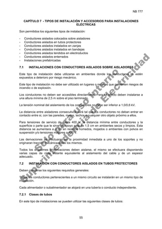 NB 777
55
CAPÍTULO 7 - TIPOS DE INSTALACIÓN Y ACCESORIOS PARA INSTALACIONES
ELÉCTRICAS
Son permitidos los siguientes tipos de instalación:
- Conductores aislados colocados sobre aisladores
- Conductores aislados en tubos protectores
- Conductores aislados instalados en zanjas
- Conductores aislados instalados en bandejas
- Conductores aislados tendidos en electroductos
- Conductores aislados enterrados
- Instalaciones prefabricadas
7.1 INSTALACIONES CON CONDUCTORES AISLADOS SOBRE AISLADORES
Este tipo de instalación debe utilizarse en ambientes donde los conductores no estén
expuestos a deterioro por riesgo mecánico.
Este tipo de instalación no debe ser utilizado en lugares o recintos que presenten riesgos de
incendio o de explosión.
Los conductores no deben ser accesibles directamente. Para tal efecto deben instalarse a
una altura mínima de 2,5 m sobre el piso terminado.
La tensión nominal del aislamiento de los conductores no debe ser inferior a 1,0/0,6 kV.
La distancia entre aisladores consecutivos será tal que los conductores no deban entrar en
contacto entre si, con las paredes, muros, techos o cualquier otro objeto próximo a ellos.
Para tensiones de servicio de hasta 400 V, la distancia mínima entre conductores y la
superficie o parte que le sirve de apoyo será de 1,5 cm en ambientes secos y limpios. Esta
distancia se aumentara a 3 cm en recintos húmedos, mojados o ambientes con polvos en
suspensión y/o tensiones mayores a 400 V.
Las derivaciones se efectuaran en la proximidad inmediata a uno de los soportes y no
originaran tracción mecánica sobre los mismos.
Todos los empalmes o derivaciones deben aislarse, el mismo se efectuara disponiendo
varias capas de cinta aislante equivalente al aislamiento del cable y de un espesor
adecuado.
7.2 INSTALACIÓN CON CONDUCTORES AISLADOS EN TUBOS PROTECTORES
Deben cumplirse los siguientes requisitos generales:
Todos los conductores pertenecientes a un mismo circuito se instalarán en un mismo tipo de
instalación.
Cada alimentador o subalimentador se alojará en una tubería o conducto independiente.
7.2.1 Clases de tubos
En este tipo de instalaciones se pueden utilizar las siguientes clases de tubos:
S
o
l
o
p
a
r
a
u
s
o
i
n
t
e
r
n
o
S
u
p
e
r
i
n
t
e
n
d
e
n
c
i
a
d
e
E
l
e
c
t
r
i
c
i
d
a
d
 