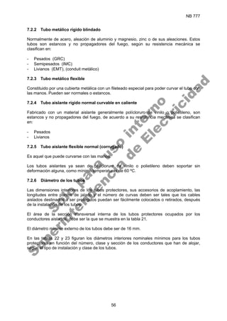 NB 777
56
7.2.2 Tubo metálico rígido blindado
Normalmente de acero, aleación de aluminio y magnesio, zinc o de sus aleaciones. Estos
tubos son estancos y no propagadores del fuego, según su resistencia mecánica se
clasifican en:
- Pesados (GRC)
- Semipesados (IMC)
- Livianos (EMT), (conduit metálico)
7.2.3 Tubo metálico flexible
Constituido por una cubierta metálica con un fileteado especial para poder curvar el tubo con
las manos. Pueden ser normales o estancos.
7.2.4 Tubo aislante rígido normal curvable en caliente
Fabricado con un material aislante generalmente polícloruro de vinilo o polietileno, son
estancos y no propagadores del fuego, de acuerdo a su resistencia mecánica se clasifican
en:
- Pesados
- Livianos
7.2.5 Tubo aislante flexible normal (corrugado)
Es aquel que puede curvarse con las manos.
Los tubos aislantes ya sean de polícloruro de vinilo o polietileno deben soportar sin
deformación alguna, como mínimo temperaturas de 60 ºC.
7.2.6 Diámetro de los tubos
Las dimensiones interiores de los tubos protectores, sus accesorios de acoplamiento, las
longitudes entre puntos de jalado y el número de curvas deben ser tales que los cables
aislados destinados a ser protegidos puedan ser fácilmente colocados o retirados, después
de la instalación de los tubos.
El área de la sección transversal interna de los tubos protectores ocupados por los
conductores aislados, debe ser la que se muestra en la tabla 21.
El diámetro mínimo externo de los tubos debe ser de 16 mm.
En las tablas 22 y 23 figuran los diámetros interiores nominales mínimos para los tubos
protectores en función del número, clase y sección de los conductores que han de alojar,
según el tipo de instalación y clase de los tubos.
S
o
l
o
p
a
r
a
u
s
o
i
n
t
e
r
n
o
S
u
p
e
r
i
n
t
e
n
d
e
n
c
i
a
d
e
E
l
e
c
t
r
i
c
i
d
a
d
 