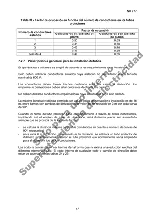 NB 777
57
Tabla 21 - Factor de ocupación en función del número de conductores en los tubos
protectores
Factor de ocupación
Número de conductores
aislados
Conductores sin cubierta de
plomo
Conductores con cubierta
de plomo
1 0,53 0,55
2 0,31 0,30
3 0,40 0,40
4 0,40 0,38
Más de 4 0,40 0,35
7.2.7 Prescripciones generales para la instalación de tubos
El tipo de tubo a utilizarse se elegirá de acuerdo a los requerimientos de la instalación.
Solo deben utilizarse conductores aislados cuya aislación no sea inferior a una tensión
nominal de 600 V.
Los conductores deben formar trechos continuos entre las cajas de derivación, los
empalmes o derivaciones deben estar colocados dentro de las cajas.
No deben utilizarse conductores empalmados o cuyo aislamiento haya sido dañado.
La máxima longitud rectilínea permitida sin uso de cajas de derivación o inspección es de 15
m, entre tramos con cambios de derivación este valor de ser reducido en 3 m por cada curva
de 90º.
Cuando un ramal de tubo protector pasa obligatoriamente a través de áreas inaccesibles,
impidiendo así el empleo de cajas de derivación, está distancia puede ser aumentada
siempre que se proceda de la siguiente forma:
- se calcula la distancia máxima permisible (tomándose en cuenta el número de curvas de
90º, necesarias)
- para cada 6 m o fracción, de aumento en la distancia, se utilizará un tubo protector de
diámetro inmediatamente superior al tubo protector que normalmente sería empleado
para el número y tipo de los conductores.
Los codos y curvas deben ser hechos de tal forma que no exista una reducción efectiva del
diámetro interno del tubo. El radio interno de cualquier codo o cambio de dirección debe
estar de acuerdo con las tablas 24 y 25.
S
o
l
o
p
a
r
a
u
s
o
i
n
t
e
r
n
o
S
u
p
e
r
i
n
t
e
n
d
e
n
c
i
a
d
e
E
l
e
c
t
r
i
c
i
d
a
d
 