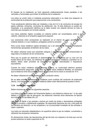 NB 777
61
El trazado de la instalación se hará siguiendo preferentemente líneas paralelas a las
verticales y horizontales que limitan el ambiente de la instalación.
Los tubos se unirán entre sí mediante accesorios adecuados a su clase que aseguren la
continuidad de la protección que proporcionan a los conductores.
Toda canalización eléctrica debe ser instalada a mas de 0.2 m de conductos de escape de
gases calientes, chimenea, conductos de calefacción, etc. Si esta distancia no puede ser
respetada, a la canalización eléctrica se la debe revestir con aislante térmico en todo el
recorrido que comparte con el ducto caliente.
Los tubos aislantes rígidos curvables en caliente podrán ser ensamblados entre sí en
caliente, utilizando en el empalme pegamento especial.
Las conexiones entre conductores se realizarán en el interior de cajas apropiadas de
material aislante o si son metálicos, protegidas contra la corrosión.
Para curvar tubos metálicos rígidos blindados con o sin aislamiento interior, se emplearán
herramientas apropiadas al diámetro de los tubos.
No deben utilizarse tubos que presenten pliegues o resquebraduras que comprometan la
seguridad y la aislación de los conductores.
Para que no pueda ser destruido el aislamiento de los conductores por su roce con los
bordes libres de los tubos, los extremos de estos, cuando sean metálicos y penetren en un
tablero deben estar provistos de boquillas con bordes redondeados o dispositivos
equivalentes.
Cuando los tubos metálicos deban ponerse a tierra, su continuidad eléctrica quedara
convenientemente asegurada. En el caso de utilizar tubos metálicos flexibles, es necesario
que la distancia entre dos puestas a tierra consecutivas de los tubos no exceda de 10 m.
No deben utilizarse los tubos metálicos como conductor neutro.
No se debe emplear canalizaciones metálicas como sustituto del conductor de protección
(tierra). Los tubos, cajas y gabinetes metálicos deben estar efectivamente puestos a tierra.
7.2.8 Instalación superficial
Deben tomarse en cuenta los siguientes aspectos:
Los tubos protectores deben ser firmemente fijados a una distancia máxima de 1 m de cada
tablero o 0,5 m de caja de derivación, las distancias máximas entre elementos de fijación
son indicadas en las tablas 26 y 27.
Los tubos se fijarán a las paredes o techos por medio de bridas o abrazaderas protegidas
contra la corrosión y sólidamente sujetadas. Se dispondrán fijaciones de una y otra parte de
los cambios de dirección, en los empalmes y en la proximidad inmediata de las entradas a
cajas o aparatos.
Los tubos se colocarán adaptándolos a la superficie sobre la que se instalan, curvándolos o
utilizando los accesorios necesarios.
En alineaciones rectas, las desviaciones del eje del tubo con respecto a la línea que une los
puntos extremos no serán superiores al 2%.
S
o
l
o
p
a
r
a
u
s
o
i
n
t
e
r
n
o
S
u
p
e
r
i
n
t
e
n
d
e
n
c
i
a
d
e
E
l
e
c
t
r
i
c
i
d
a
d
 