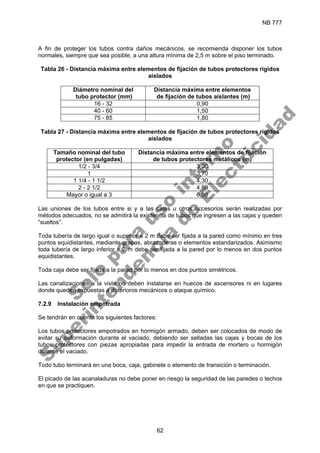 NB 777
62
A fin de proteger los tubos contra daños mecánicos, se recomienda disponer los tubos
normales, siempre que sea posible, a una altura mínima de 2,5 m sobre el piso terminado.
Tabla 26 - Distancia máxima entre elementos de fijación de tubos protectores rígidos
aislados
Diámetro nominal del
tubo protector (mm)
Distancia máxima entre elementos
de fijación de tubos aislantes (m)
16 - 32 0,90
40 - 60 1,50
75 - 85 1,80
Tabla 27 - Distancia máxima entre elementos de fijación de tubos protectores rígidos
aislados
Tamaño nominal del tubo
protector (en pulgadas)
Distancia máxima entre elementos de fijación
de tubos protectores metálicos (m)
1/2 - 3/4 3,00
1 3,70
1 1/4 - 1 1/2 4,30
2 - 2 1/2 4,80
Mayor o igual a 3 6,00
Las uniones de los tubos entre si y a las cajas u otros accesorios serán realizadas por
métodos adecuados, no se admitirá la existencia de tubos que ingresen a las cajas y queden
“sueltos”.
Toda tubería de largo igual o superior a 2 m debe ser fijada a la pared como mínimo en tres
puntos equidistantes, mediante grapas, abrazaderas o elementos estandarizados. Asimismo
toda tubería de largo inferior a 2 m debe ser fijada a la pared por lo menos en dos puntos
equidistantes.
Toda caja debe ser fijada a la pared por lo menos en dos puntos simétricos.
Las canalizaciones a la vista no deben instalarse en huecos de ascensores ni en lugares
donde queden expuestas a deterioros mecánicos o ataque químico.
7.2.9 Instalación empotrada
Se tendrán en cuenta los siguientes factores:
Los tubos protectores empotrados en hormigón armado, deben ser colocados de modo de
evitar su deformación durante el vaciado, debiendo ser selladas las cajas y bocas de los
tubos protectores con piezas apropiadas para impedir la entrada de mortero u hormigón
durante el vaciado.
Todo tubo terminará en una boca, caja, gabinete o elemento de transición o terminación.
El picado de las acanaladuras no debe poner en riesgo la seguridad de las paredes o techos
en que se practiquen.
S
o
l
o
p
a
r
a
u
s
o
i
n
t
e
r
n
o
S
u
p
e
r
i
n
t
e
n
d
e
n
c
i
a
d
e
E
l
e
c
t
r
i
c
i
d
a
d
 