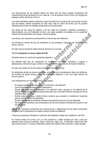 NB 777
63
Las dimensiones de los calados deben ser tales que los tubos queden recubiertos del
revestimiento de las paredes por una capa de 1 cm de espesor como mínimo. En ángulos el
espesor puede reducirse a 0,5 cm.
Los tubos blindados podrán colocarse antes de terminar la construcción de la pared o techo
que los alojará, siendo necesario en este caso, fijar los tubos de forma que no puedan
desplazarse durante los trabajos posteriores a la construcción.
Las tapas de las cajas de registro y de las cajas de conexión, quedarán accesibles y
desmontables una vez finalizada la obra. Las cajas quedarán enrasadas con la superficie
exterior del revestimiento de la pared o techo acabado.
Los tubos y sus accesorios pertenecerán al mismo tipo de instalación.
Se admitirá el cambio de tipo de instalación en las paredes o tabiques con respecto a los
pisos y techos.
En este caso la transición debe hacerse siempre en una caja.
7.2.10 Instalación en ducto rígido de PVC
Se deben tener en cuenta los siguientes aspectos:
Se utilizará este tipo de instalación en ambientes corrosivos, húmedos o sujetos a
salpicaduras, chorros de agua, donde no sea aceptable la instalación de ductos metálicos.
En este caso todos los ductos deben ser unidos herméticamente.
En ambientes donde se reúnen personas, el material de la canalización debe ser antiflama,
sin emisión de gases tóxicos, libres de materiales alógenos y con muy baja emisión de
humos opacos.
Las instalaciones con ductos de PVC, no se aplica:
- En lugares que se presenten riesgo de incendio o de explosión
- Como soporte de equipos y otros dispositivos
- Donde esté expuesta directamente a la radiación solar, excepto si el material de la
tubería está expresamente aprobado para este uso y la tubería llevará marcada en forma
indeleble esta condición
- Donde estén expuesta a daños físicos severos que excedan la resistencia mecánica
para la cual la tubería fue diseñada
- Donde la temperatura ambiente exceda la temperatura para la cual fue diseñada.
- Para llevar conductores cuya temperatura de servicio exceda la temperatura para la cual
fue diseñada
Donde sea necesario compensar las contracciones o dilataciones de los tubos producidas
por efecto de la temperatura se deben colocar juntas de dilatación.
Todos los accesorios utilizados en este tipo de instalación, deben ser metálicos o de PVC.
En tramos rectos sin curvas, con un solo conductor o cable unipolar por tubo, como por
ejemplo para cruces de paredes, losas, columnas, vigas, etc., el diámetro interno del tubo
será como mínimo 1.5 veces el diámetro exterior del máximo del conductor o cable alojado.
S
o
l
o
p
a
r
a
u
s
o
i
n
t
e
r
n
o
S
u
p
e
r
i
n
t
e
n
d
e
n
c
i
a
d
e
E
l
e
c
t
r
i
c
i
d
a
d
 