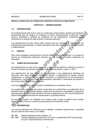 1
IBNORCA NORMA BOLIVIANA NB 777
Diseño y construcción de instalaciones eléctricas interiores en baja tensión
CAPÍTULO 1 - GENERALIDADES
1.0 INTRODUCCIÓN
El cumplimiento de esta norma, junto a un adecuado mantenimiento, permite una instalación
básicamente libre de riesgos; sin embargo no ofrece necesariamente la eficiencia, buen
servicio, flexibilidad y facilidad de ampliación de las instalaciones, condiciones estas
inherentes a un estudio de cada proceso o ambiente particular.
Las disposiciones de esta norma están hechas para ser aplicadas e interpretadas por
profesionales especializados; no debe entenderse este texto como manual de instrucciones
o adiestramiento.
1.1 OBJETO
Esta norma establece requerimientos mínimos para el diseño, construcción y la puesta en
servicio de instalaciones eléctricas interiores en baja tensión y contiene exigencias de
seguridad.
1.2 CAMPO DE APLICACIÓN
Las disposiciones de está norma se aplican a instalaciones eléctricas interiores en todo el
territorio nacional cuya tensión de servicio entre fases sea inferior o igual a 1 000 V.
Las disposiciones de esta norma no son aplicables a las instalaciones eléctricas de
vehículos, sean estos terrestres, marítimos o aéreos, a instalaciones en faenas mineras
subterráneas, a instalaciones de tracción ferroviaria, a instalaciones de comunicaciones,
señalización y medición; las cuales se proyectarán, ejecutarán y mantendrán de acuerdo a
las normas especificadas para cada caso.
Las nuevas instalaciones deben cumplir lo establecido en la presente norma.
Las instalaciones eléctricas que fueron construidas con anterioridad a la publicación de la
presente norma y cuyo estado implique riesgo para las personas, propiedades o produzcan
perturbaciones al normal funcionamiento de otras instalaciones y/o de la red de distribución
pública deben necesariamente ser readecuadas a la presente Norma.
El autor del proyecto y el instalador de la misma, tanto si esta es pública como privada,
deben conocer y tener en cuenta las prescripciones de la presente norma.
1.3 REFERENCIAS
Las normas bolivianas de referencia que se detallan, contienen disposiciones y requisitos
que son parte de esta norma y son válidas.
NB 399 Sistema Internacional de Unidades - SI
NB 1069 Tuberías plásticas de poli(cloruro de vinilo) no plastificado (PVC-U) esquemas
40 y 80 - Especificaciones y dimensiones
S
o
l
o
p
a
r
a
u
s
o
i
n
t
e
r
n
o
S
u
p
e
r
i
n
t
e
n
d
e
n
c
i
a
d
e
E
l
e
c
t
r
i
c
i
d
a
d
 