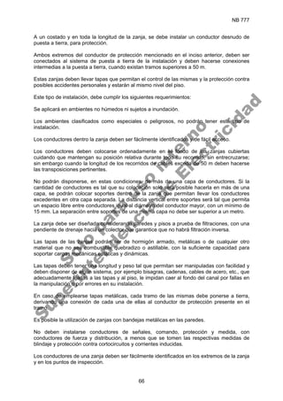 NB 777
66
A un costado y en toda la longitud de la zanja, se debe instalar un conductor desnudo de
puesta a tierra, para protección.
Ambos extremos del conductor de protección mencionado en el inciso anterior, deben ser
conectados al sistema de puesta a tierra de la instalación y deben hacerse conexiones
intermedias a la puesta a tierra, cuando existan tramos superiores a 50 m.
Estas zanjas deben llevar tapas que permitan el control de las mismas y la protección contra
posibles accidentes personales y estarán al mismo nivel del piso.
Este tipo de instalación, debe cumplir los siguientes requerimientos:
Se aplicará en ambientes no húmedos ni sujetos a inundación.
Los ambientes clasificados como especiales o peligrosos, no podrán tener este tipo de
instalación.
Los conductores dentro la zanja deben ser fácilmente identificados y de fácil acceso.
Los conductores deben colocarse ordenadamente en el fondo de las zanjas cubiertas
cuidando que mantengan su posición relativa durante todo su recorrido, sin entrecruzarse;
sin embargo cuando la longitud de los recorridos de cables exceda de 50 m deben hacerse
las transposiciones pertinentes.
No podrán disponerse, en estas condiciones, de más de una capa de conductores. Si la
cantidad de conductores es tal que su colocación solo será posible hacerla en más de una
capa, se podrán colocar soportes dentro de la zanja que permitan llevar los conductores
excedentes en otra capa separada. La distancia vertical entre soportes será tal que permita
un espacio libre entre conductores igual al diámetro del conductor mayor, con un mínimo de
15 mm. La separación entre soportes de una misma capa no debe ser superior a un metro.
La zanja debe ser diseñada considerando paredes y pisos a prueba de filtraciones, con una
pendiente de drenaje hacia un colector que garantice que no habrá filtración inversa.
Las tapas de las zanjas podrán ser de hormigón armado, metálicas o de cualquier otro
material que no sea combustible quebradizo o astillable, con la suficiente capacidad para
soportar cargas mecánicas estáticas y dinámicas.
Las tapas deben tener una longitud y peso tal que permitan ser manipuladas con facilidad y
deben disponer de algún sistema, por ejemplo bisagras, cadenas, cables de acero, etc., que
adecuadamente fijadas a las tapas y al piso, le impidan caer al fondo del canal por fallas en
la manipulación o por errores en su instalación.
En caso de emplearse tapas metálicas, cada tramo de las mismas debe ponerse a tierra,
derivando una conexión de cada una de ellas al conductor de protección presente en el
tramo.
Es posible la utilización de zanjas con bandejas metálicas en las paredes.
No deben instalarse conductores de señales, comando, protección y medida, con
conductores de fuerza y distribución, a menos que se tomen las respectivas medidas de
blindaje y protección contra cortocircuitos y corrientes inducidas.
Los conductores de una zanja deben ser fácilmente identificados en los extremos de la zanja
y en los puntos de inspección.
S
o
l
o
p
a
r
a
u
s
o
i
n
t
e
r
n
o
S
u
p
e
r
i
n
t
e
n
d
e
n
c
i
a
d
e
E
l
e
c
t
r
i
c
i
d
a
d
 