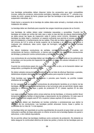 NB 777
68
Las bandejas portacables deben disponer todos los accesorios que sean compatibles
(curvas, radios de curvatura, reducciones centrales y laterales, uniones en “T”, uniones cruz,
cuplas de unión, grapas de tierra, grapas que fijen las bandejas a las ménsulas, grapas de
suspensión ménsulas, etc.)
Cada tramo y accesorio de la bandeja de cables debe estar armado y montado antes de la
instalación de cables.
La bandeja debe ser diseñada para soportar las cargas mecánicas propias de su función.
Las bandejas de cables deben estar instaladas expuestas y accesibles. Cuando las
bandejas se instale por arriba del cielo raso y este no sea del tipo de placas desmontables
se debe prever las tapas de inspección cada 6 metros como mínimo. Alrededor de las
bandejas se debe dejar y mantener un espacio suficiente que permita el acceso adecuado
para la instalación y mantenimiento de los cables. Para ello se debe mantener una distancia
útil mínima de 0,2 m entre el borde superior de la bandeja y el cielo raso del recinto o
cualquier otro obstáculo, tales como: vigas de hormigón, estructuras del techo, correas
perfiles, etc.
No deben instalarse conductores de señales, comando, protección y medida, con
conductores de fuerza y distribución, a menos que se tomen las respectivas precauciones
de blindaje y protección contra cortocircuitos y corrientes inducidas.
Los conductores de una bandeja deben ser identificados individualmente en los extremos de
la bandeja y en los puntos de inspección de acuerdo al código de colores indicado en 3.1 de
esta norma.
Cuando los conductores pasen de un tipo de canalización a otro, en la transición deben ser
asegurados y protegidos de daños físicos.
Se deben adoptar precauciones especiales cuando se trate de efectuar fijaciones a paredes,
debiéndose emplear elementos de fijación adecuados para soportar el peso total.
Toda bandeja que transporta conductores o prevista para hacerlo, se prohíbe instalar
artefactos de iluminación.
En los casos en que se empleen conductores de alimentación tendidos en el interior de las
bandejas, las derivaciones o alimentaciones a las luminarias solo se permitirán desde cajas
aislantes o metálicas con tapa y grado de protección IP 41 (véase capítulo 23 de esta
norma).
Las cajas podrán ser fijadas sobre zonas externas de las bandejas, e inclusive podrán llevar
tomacorrientes para facilitar el desmontaje y desconexión de los artefactos. En este caso el
grado de protección exigido será IP 40 o superior (véase capítulo 23 de esta norma).
Las bandejas deben ser diseñadas sin bordes cortantes o protuberancias que dañen la
aislación de los conductores. Las bandejas podrán atravesar muros, losas o partes no
accesibles de no más de 1 m de espesor.
La bandeja debe ser soportada en puntos equidistantes de acuerdo al peso total, ya sea con
ménsulas o perfiles de largo adecuado no inferior al ancho de la bandeja fijadas a la pared o
estructura, u otro método equivalente.
No se permite utilizar las bandejas metálicas como conductor de protección. No obstante se
debe asegurar la continuidad eléctrica de todas las partes y tramos de las bandejas para su
S
o
l
o
p
a
r
a
u
s
o
i
n
t
e
r
n
o
S
u
p
e
r
i
n
t
e
n
d
e
n
c
i
a
d
e
E
l
e
c
t
r
i
c
i
d
a
d
 