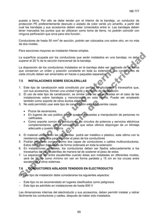 NB 777
69
puesta a tierra. Por ello se debe tender por el interior de la bandeja, un conductor de
protección PE preferentemente desnudo o aislado de color verde y/o amarillo, a partir del
cual las bandejas y sus accesorios deben estar conectados entre sí. Las bandejas deben
tener marcados los puntos que se utilizaran como toma de tierra, no podrán coincidir con
ninguna perforación que sirva para otra función.
Conductores de hasta 50 mm2
de sección, podrán ser colocados uno sobre otro, en no más
de dos niveles.
Para secciones mayores se instalarán hileras simples.
La superficie ocupada por los conductores que serán instalados en una bandeja, no debe
superar el 20 % de la sección transversal de la bandeja.
La disposición de los conductores instalados en la bandeja debe ser realizada de tal forma
que conserven un orden y posición constante en toda su extensión. Los conductores de
cada circuito deben ser amarrados en haces o paquetes separados.
7.5 INSTALACIONES SOBRE ESCALERILLAS
1. Este tipo de canalización está constituido por perfiles longitudinales y travesaños que,
con sus accesorios, forman una unidad rígida y completa de canalización
2. El uso de este tipo de canalización, es similar para las especificadas en el caso de las
instalaciones sobre bandejas y mencionadas en esta norma. Puede ser empleado
también como soporte de otros ductos eléctricos
3. No está permitido usar este tipo de canalización en los siguientes casos:
• Pozos de ascensores.
• En lugares de uso público donde queden expuestas a manipulación de personas no
calificadas.
• Como soporte común de conductores de circuitos de potencia y servicios eléctricos
complementarios, con la salvedad de que estos últimos dispongan de un blindaje
adecuado y puesto a tierra.
4. El material utilizado en las escalerillas podrá ser metálico o plástico, este último con la
resistencia adecuada para soportar el peso de los conductores
5. Podrán instalarse como máximo dos capas de conductores o cables multiconductores.
Estos deben ser dispuestos de forma ordenada en toda la extensión
6. En instalaciones verticales, los conductores deben ser fijados adecuadamente a los
travesaños de las escalerillas de manera tal de sostener el peso de estos
7. La separación útil entre escalerillas cuando éstas son instaladas en diferentes niveles,
será de 30 cm como mínimo sin van en forma paralela y 15 cm en los cruces entre
escalerillas y otros sistemas.
7.6 CONDUCTORES AISLADOS TENDIDOS EN ELECTRODUCTO
En este tipo de instalación debe considerarse los siguientes aspectos:
− Este tipo no es recomendado en lugares clasificados como peligrosos
− Este tipo es admitido en instalaciones de hasta 600 V
Las dimensiones internas del electroducto y sus accesorios, deben permitir instalar y retirar
fácilmente los conductores y cables, después de haber sido instalados.
S
o
l
o
p
a
r
a
u
s
o
i
n
t
e
r
n
o
S
u
p
e
r
i
n
t
e
n
d
e
n
c
i
a
d
e
E
l
e
c
t
r
i
c
i
d
a
d
 
