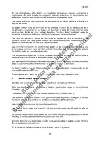 NB 777
70
En los electroductos, sólo deben ser instalados conductores aislados, unipolares o
multipolares. Se debe instalar un conductor desnudo solamente en electroductos con
aislamiento y cuando este conductor está destinado a una puesta a tierra.
Las curvas realizadas directamente en los electroductos, no deben modificar la forma ni la
sección del mismo.
Se deben instalar cajas de derivación en las entradas y salidas de los conductores de la
canalización, exceptuando en los lugares de transición o paso de líneas externas hacia
electroductos, donde se debe instalar boquillas. También deben instalarse cajas de
derivación en los casos de llegada y salida de derivaciones de la canalización.
Las cajas de derivación, deben ser colocadas en lugares de fácil accesibilidad y ser
provistas de tapa. Las cajas que se instalan para derivar interruptores, toma corrientes, etc.,
deben ser previstas para los fines que fueron instaladas.
Los conductores instalados en electroductos, deben ser de una sola pieza entre caja y caja
o entre caja y extremo, y no se permiten uniones intermedias. Los conductores cuyo aislante
fue dañado, debe ser reemplazado por otro.
Los electroductos deben ser cortados perpendicularmente a su eje y ser retirada toda la
rebaba susceptible de dañar el aislamiento de los conductores.
Son admitidas derivaciones hacia ductos metálicos o de PVC. En caso de ductos metálicos
debe asegurarse la continuidad eléctrica y la puesta a tierra de la derivación.
No deben instalarse más de 30 conductores en un mismo cableducto y ninguno debe ser de
una sección superior a 250 mm2
.
El montaje mecánico podrá ser adosado a paredes o losas, descolgando de ellas.
7.7 CONDUCTORES EN MOLDURAS
Este tipo esta constituido por conductores alojados en ranuras bajo molduras.
Este tipo podrá utilizarse en locales o lugares polvorientos, secos o temporalmente
húmedos.
Los conductores rígidos o flexibles tendrán una aislación no inferior a 600 V.
Las molduras podrán ser reemplazadas por guarniciones de puertas, astrágalos o zócalos
ranurados siempre que cumplan las condiciones impuestas por las primeras.
Las molduras deben cumplir las siguientes condiciones:
Las ranuras deben tener una dimensión tal que permita instalar sin dificultad por ella los
conductores.
Se podrán colocar varios conductores en una ranura siempre que pertenezcan al mismo
circuito y la ranura presente dimensiones adecuadas para ello.
El ancho de las ranuras destinadas a recibir conductores rígidos de sección igual o inferior a
6 mm2
, será como mínimo, 6 mm.
En la instalación de las molduras se debe tener en cuenta lo siguiente:
S
o
l
o
p
a
r
a
u
s
o
i
n
t
e
r
n
o
S
u
p
e
r
i
n
t
e
n
d
e
n
c
i
a
d
e
E
l
e
c
t
r
i
c
i
d
a
d
 
