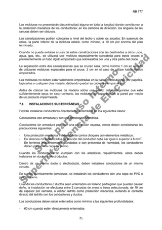 NB 777
71
Las molduras no presentarán discontinuidad alguna en toda la longitud donde contribuyan a
la protección mecánica de los conductores; en los cambios de dirección, los ángulos de las
ranuras deben ser obtusos.
Las canalizaciones podrán colocarse a nivel del techo o sobre los zócalos. En ausencia de
estos, la parte inferior de la moldura estará, como mínimo, a 10 cm por encima del piso
terminado.
Cuando no pueda evitarse cruces de estas canalizaciones con las destinadas a otros usos,
agua, gas, etc., se utilizará una moldura especialmente concebida para estos cruces o
preferentemente un tubo rígido empotrado que sobresaldrá por una y otra parte del cruce.
La separación entre dos canalizaciones que se crucen será, como mínimo 1 cm en el caso
de utilizarse molduras especiales para el cruce, 3 cm en el caso de utilizar tubos rígidos
empotrados.
Las molduras no deben estar totalmente empotradas en la pared ni recubiertas por papeles,
tapicerías o cualquier otra materia, debiendo quedar su cubierta siempre al aire.
Antes de colocar las molduras de madera sobre una pared, debe asegurarse que esté
suficientemente seca; en caso contrario, las molduras se separarán de la pared por medio
de un producto impermeable.
7.8 INSTALACIONES SUBTERRÁNEAS
Podrán instalarse conductores directamente enterrados en los siguientes casos:
Conductores con armadura y con una protección hermética.
Conductores sin armadura pero con una protección espesa, donde deben considerarse las
precauciones siguientes:
- Una protección mecánica independiente contra choques con elementos metálicos.
- En terrenos no estabilizados, la sección del conductor debe ser igual o superior a 6 mm2
.
- En terrenos frecuentemente inundados o con presencia de humedad, los conductores
deben prever una capa de plomo.
Cuando los conductores no cumplan con los anteriores requerimientos, estos deben
instalarse en ductos o electroductos.
Dentro de un mismo ducto o electroducto, deben instalarse conductores de un mismo
circuito.
En suelos químicamente corrosivos, se instalarán los conductores con una capa de PVC o
policloropeno.
Cuando los conductores o ductos sean enterrados en terreno pedregoso que puedan causar
daño, la instalación se efectuara entre 2 camadas de arena o tierra seleccionada, de 10 cm
de espesor por camada, o utilizar ladrillo como protección mecánica, evitando el contacto
directo del ladrillo con los conductores y ductos.
Los conductores deben estar enterrados como mínimo a las siguientes profundidades:
- 60 cm cuando estén directamente enterrados
S
o
l
o
p
a
r
a
u
s
o
i
n
t
e
r
n
o
S
u
p
e
r
i
n
t
e
n
d
e
n
c
i
a
d
e
E
l
e
c
t
r
i
c
i
d
a
d
 