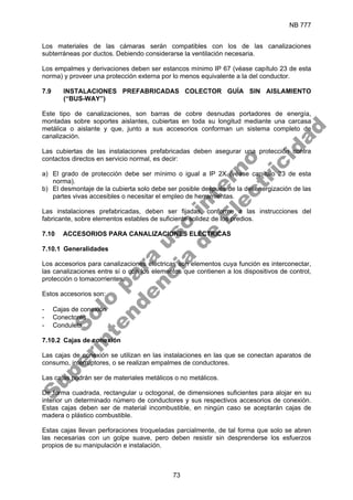 NB 777
73
Los materiales de las cámaras serán compatibles con los de las canalizaciones
subterráneas por ductos. Debiendo considerarse la ventilación necesaria.
Los empalmes y derivaciones deben ser estancos mínimo IP 67 (véase capítulo 23 de esta
norma) y proveer una protección externa por lo menos equivalente a la del conductor.
7.9 INSTALACIONES PREFABRICADAS COLECTOR GUÍA SIN AISLAMIENTO
(“BUS-WAY”)
Este tipo de canalizaciones, son barras de cobre desnudas portadores de energía,
montadas sobre soportes aislantes, cubiertas en toda su longitud mediante una carcasa
metálica o aislante y que, junto a sus accesorios conforman un sistema completo de
canalización.
Las cubiertas de las instalaciones prefabricadas deben asegurar una protección contra
contactos directos en servicio normal, es decir:
a) El grado de protección debe ser mínimo o igual a IP 2X (véase capítulo 23 de esta
norma).
b) El desmontaje de la cubierta solo debe ser posible después de la desenergización de las
partes vivas accesibles o necesitar el empleo de herramientas.
Las instalaciones prefabricadas, deben ser fijadas, conforme a las instrucciones del
fabricante, sobre elementos estables de suficiente solidez de los predios.
7.10 ACCESORIOS PARA CANALIZACIONES ELÉCTRICAS
7.10.1 Generalidades
Los accesorios para canalizaciones eléctricas son elementos cuya función es interconectar,
las canalizaciones entre sí o con los elementos que contienen a los dispositivos de control,
protección o tomacorrientes.
Estos accesorios son:
- Cajas de conexión
- Conectores
- Condulets
7.10.2 Cajas de conexión
Las cajas de conexión se utilizan en las instalaciones en las que se conectan aparatos de
consumo, interruptores, o se realizan empalmes de conductores.
Las cajas podrán ser de materiales metálicos o no metálicos.
De forma cuadrada, rectangular u octogonal, de dimensiones suficientes para alojar en su
interior un determinado número de conductores y sus respectivos accesorios de conexión.
Estas cajas deben ser de material incombustible, en ningún caso se aceptarán cajas de
madera o plástico combustible.
Estas cajas llevan perforaciones troqueladas parcialmente, de tal forma que solo se abren
las necesarias con un golpe suave, pero deben resistir sin desprenderse los esfuerzos
propios de su manipulación e instalación.
S
o
l
o
p
a
r
a
u
s
o
i
n
t
e
r
n
o
S
u
p
e
r
i
n
t
e
n
d
e
n
c
i
a
d
e
E
l
e
c
t
r
i
c
i
d
a
d
 