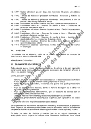 NB 777
2
NB 148001 Cajas y tableros en general - Cajas para medidores - Requisitos y métodos de
ensayo
NB 148002 Tableros de medición y protección individuales - Requisitos y métodos de
ensayo
NB 148003 Tableros de medición y protección individuales - Recubrimiento a base de
pinturas - Requisitos y métodos de ensayo
NB 148004 Instalaciones eléctricas - Sistemas de puesta a tierra - Glosario de términos
NB 148005 Instalaciones eléctricas - Sistemas de puesta a tierra - Conductores de
protección para puestas a tierra.
NB 148006 Instalaciones eléctricas - Sistemas de puesta a tierra - Electrodos para puestas
a tierra
NB 148007 Instalaciones eléctricas - Sistemas de puesta a tierra - Materiales que
constituyen el pozo de puesta a tierra
NB 148008 Instalaciones eléctricas - Sistemas de puesta a tierra - Medición de la
resistividad del terreno y resistencia de puesta a tierra
NB 148009 Instalaciones eléctricas - Sistemas de puesta a tierra - Criterios de diseño y
ejecución de puestas a tierra
NB 148010 Instalaciones eléctricas - Sistemas de puesta a tierra - Instalación de sistemas
de pararrayos
1.4 UNIDADES
Las unidades que se adoptaran, serán las del Sistema Internacional de Unidades S.I.
prescritas en la norma boliviana NB 399.
Véase Anexo A (Informativo).
1.5 DOCUMENTOS DEL PROYECTO
Todo proyecto que se refiera a instalaciones nuevas, de reforma o de gran reparación,
comprenderá, como mínimo, los documentos que continuación de mencionan referidos al
total de sus posibles etapas:
Diseño, ejecución y control.
- Memoria, en la que se expondrán las necesidades que se deben satisfacer, los factores
de todo orden que es preciso tener en cuenta y el proceso de cálculo
- Planos, de conjunto y de detalle, necesarios para que la obra quede perfectamente
definida
- Pliego de especificaciones técnicas, donde se hará la descripción de la obra y se
regulara su ejecución y utilización
- Pliego de especificaciones administrativas, que se redactara de acuerdo con las
características particulares de cada obra
- Cómputos métricos y/o mediciones y los detalles precisos para su valoración.
- Presupuesto, preferentemente descompuesto en partidas, con expresión de los precios
unitarios
- Programa calendario del posible desarrollo de los trabajos
En los proyectos de instalaciones de reparación menores y de conservación, el proyectista
podrá simplificar los documentos mencionados tanto en su número como en su contenido,
siempre que la obra quede totalmente definida y justificada en todas sus partes y su valor.
En todos los casos, los distintos documentos que en su conjunto constituyen un
anteproyecto, estudio proyecto de cualquier clase deben estar definidos en forma tal que
S
o
l
o
p
a
r
a
u
s
o
i
n
t
e
r
n
o
S
u
p
e
r
i
n
t
e
n
d
e
n
c
i
a
d
e
E
l
e
c
t
r
i
c
i
d
a
d
 