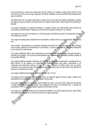 NB 777
74
Los conductores, como las conexiones de los mismos no deben ocupar más del 60 % del
volumen que sobra de la caja, después de haber instalado en ella los diferentes dispositivos
que contendrá.
Se debe dotar de una tapa adecuada a cada una de las cajas de salida instaladas, cuando
por alguna razón se retire una tubería de una determinada caja, debe sellarse la perforación
dejada.
Las cajas utilizadas en lugares húmedos o mojados deben ser adecuadas para resistir las
condiciones ambientales e impedir la entrada de humedad o fluido en su interior.
Las cajas que se usen en lugares en que haya gran cantidad de polvo en suspensión deben
ser estancas al polvo.
Las cajas de salida para instalaciones empotradas, deben tener una profundidad mayor a 35
mm.
Las tuercas, contratuercas y boquillas utilizadas para fijar los tubos o cables a las entradas
de las cajas, deben ser resistentes a la corrosión, y tener la resistencia mecánica adecuada
al uso que se le esté dando.
Las cajas metálicas deben ser resistentes a la corrosión mediante proceso de galvanizado o
proceso de pintado, con pinturas antioxidantes que garantice un resultado similar (véase la
norma NB 148003).
Las cajas metálicas podrán utilizarse con los distintos tipos de canalización considerados en
esta norma; si se utilizan con tuberías no metálicas cada caja debe conectarse a un
conductor de protección (tierra) ver figura 3; esta conexión se debe hacer con un perno
colocado en la caja con este único propósito. No se acepta que se usen para este efecto los
pernos de sujeción de la tapa.
Las cajas metálicas tendrán un espesor mínimo de 1,2 mm.
Las tapas de las cajas metálicas deben tener un espesor igual al de las cajas y deben ser
resistentes a la corrosión o estar protegidas contra ella.
Las cajas metálicas o no metálicas para instalar en pisos, ya sean como cajas de derivación
o cajas para tomacorrientes, deben ser protegidos de polvo y humedad con un grado de
protección IP 51 o superior (véase capitulo 23 de esta norma).
Las cajas no metálicas deben ser de material antiflama, no emitir gases tóxicos, estar libres
de materiales halógenos y emitir humos de muy baja opacidad
S
o
l
o
p
a
r
a
u
s
o
i
n
t
e
r
n
o
S
u
p
e
r
i
n
t
e
n
d
e
n
c
i
a
d
e
E
l
e
c
t
r
i
c
i
d
a
d
 