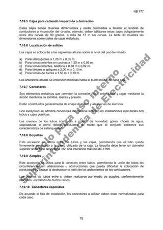 NB 777
76
7.10.5 Cajas para cableado inspección o derivación
Estas cajas tienen diversas dimensiones y están destinadas a facilitar el tendido de
conductores o inspección del circuito, además, deben utilizarse estas cajas obligadamente
entre dos curvas de 90 grados, o más de 15 m sin curvas. La tabla 30 muestra las
dimensiones comerciales de cajas metálicas.
7.10.6 Localización de salidas
Las cajas se colocarán a las siguientes alturas sobre el nivel del piso terminado:
a) Para interruptores a 1,25 m ± 0,05 m.
b) Para tomacorrientes en cocinas a 1,20 m ± 0,05 m.
c) Para tomacorrientes, teléfono a 0,30 m ± 0,02 m.
d) Para timbres o apliques a 2,00 m ± 0,10 m.
e) Para tomas de fuerza a 1,50 m ± 0,10 m.
Las anteriores alturas se entienden medidas hasta el punto medio de cada caja.
7.10.7 Conectores
Son elementos metálicos que permiten la conexión física entre tubos y cajas mediante la
acción mecánica de tornillos, roscas y presión.
Están constituidos generalmente de chapa de hierro y aleaciones de aluminio.
Con excepción se admitirá conectores de material sintético en instalaciones ejecutadas con
tubos y cajas plásticas.
Las uniones de los tubos con cajas a prueba de humedad, goteo, chorro de agua,
salpicaduras o polvo deben efectuarse de modo que el conjunto conserve sus
características de estanqueidad.
7.10.8 Boquillas
Este accesorio se utiliza entre los tubos y las cajas, permitiendo que el tubo quede
firmemente conectado a la pared utilizada de la caja. La boquilla debe tener un diámetro
superior al del tubo conectado, con una tolerancia máxima de 3 mm.
7.10.9 Acoples
Este accesorio se utiliza para la conexión entre tubos, permitiendo la unión de todas las
circunferencias sin alteraciones u obstrucciones que pueda dificultar la colocación de
conductores y causar la destrucción o daño de los aislamientos de los conductores.
Las uniones de tubos entre si deben realizarse por medio de acoples, preferentemente
roscados, en tramos de ductos rectos.
7.10.10 Conectores especiales
De acuerdo al tipo de instalación, los conectores a utilizar deben estar normalizados para
cada caso.
S
o
l
o
p
a
r
a
u
s
o
i
n
t
e
r
n
o
S
u
p
e
r
i
n
t
e
n
d
e
n
c
i
a
d
e
E
l
e
c
t
r
i
c
i
d
a
d
 