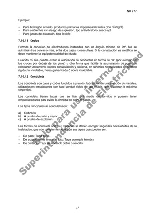 NB 777
77
Ejemplo:
− Para hormigón armado, productos primarios impermeabilizantes (tipo rawtight)
− Para ambientes con riesgo de explosión, tipo antívibratorio, rosca npt
− Para juntas de dilatación, tipo flexible
7.10.11 Codos
Permite la conexión de electroductos instaladas con un ángulo mínimo de 90º. No se
admitirán tres curvas o más, entre dos cajas consecutivas. Si la canalización es metálica se
debe mantener la equipotencialidad del ducto.
Cuando no sea posible evitar la colocación de conductos en forma de “U” (por ejemplo en
los cruces por debajo de los pisos) u otra forma que facilite la acumulación de agua, se
colocaran únicamente cables con aislación y cubierta, en cañerías normalizadas de plástico
rígido no enrollable, hierro galvanizado ó acero inoxidable.
7.10.12 Condulets
Los condulets son cajas y codos fundidos a presión, fabricados de una aleación de metales,
utilizados en instalaciones con tubo conduit rígido de tipo visible, que requieran la máxima
seguridad.
Los condulets tienen tapas que se fijan por medio de tornillos y pueden tener
empaquetaduras para evitar la entrada de polvo o gases.
Los tipos principales de condulets son:
a) Ordinario
b) A prueba de polvo y vapor
c) A prueba de explosión
Las formas de condulets son muy variadas se deben escoger según las necesidades de la
instalación, que son complementadas con sus tapas que pueden ser:
− De paso: Tapa ciega
− De acoplamiento directo al tubo:Tapa con niple hembra
− De contacto: Tapa de contacto doble o sencillo
S
o
l
o
p
a
r
a
u
s
o
i
n
t
e
r
n
o
S
u
p
e
r
i
n
t
e
n
d
e
n
c
i
a
d
e
E
l
e
c
t
r
i
c
i
d
a
d
 