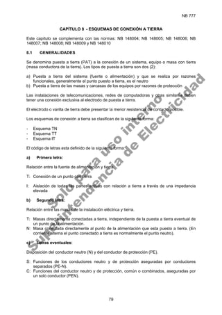 NB 777
79
CAPÍTULO 8 - ESQUEMAS DE CONEXIÓN A TIERRA
Este capítulo se complementa con las normas: NB 148004; NB 148005; NB 148006; NB
148007; NB 148008; NB 148009 y NB 148010
8.1 GENERALIDADES
Se denomina puesta a tierra (PAT) a la conexión de un sistema, equipo o masa con tierra
(masa conductora de la tierra). Los tipos de puesta a tierra son dos (2):
a) Puesta a tierra del sistema (fuente o alimentación) y que se realiza por razones
funcionales, generalmente el punto puesto a tierra, es el neutro
b) Puesta a tierra de las masas y carcasas de los equipos por razones de protección
Las instalaciones de telecomunicaciones, redes de computadoras y otras similares deben
tener una conexión exclusiva al electrodo de puesta a tierra.
El electrodo o varilla de tierra debe presentar la menor resistencia de contacto posible.
Los esquemas de conexión a tierra se clasifican de la siguiente forma:
- Esquema TN
- Esquema TT
- Esquema IT
El código de letras esta definido de la siguiente forma:
a) Primera letra:
Relación entre la fuente de alimentación y tierra.
T: Conexión de un punto con tierra
I: Aislación de todas las partes activas con relación a tierra a través de una impedancia
elevada
b) Segunda letra:
Relación entre las masas de la instalación eléctrica y tierra.
T: Masas directamente conectadas a tierra, independiente de la puesta a tierra eventual de
un punto de la alimentación.
N: Masa conectada directamente al punto de la alimentación que esta puesto a tierra. (En
corriente alterna el punto conectado a tierra es normalmente el punto neutro).
c) Letras eventuales:
Disposición del conductor neutro (N) y del conductor de protección (PE).
S: Funciones de los conductores neutro y de protección aseguradas por conductores
separados (PE-N).
C: Funciones del conductor neutro y de protección, común o combinados, aseguradas por
un solo conductor (PEN).
S
o
l
o
p
a
r
a
u
s
o
i
n
t
e
r
n
o
S
u
p
e
r
i
n
t
e
n
d
e
n
c
i
a
d
e
E
l
e
c
t
r
i
c
i
d
a
d
 