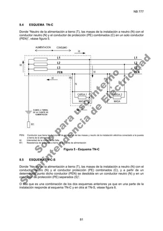NB 777
81
8.4 ESQUEMA TN-C
Donde “Neutro de la alimentación a tierra (T), las masas de la instalación a neutro (N) con el
conductor neutro (N) y el conductor de protección (PE) combinados (C) en un solo conductor
(PEN)”, véase figura 5.
PEN: Conductor que tiene las funciones de protección de las masas y neutro de la instalación eléctrica conectado a la puesta
a tierra de la alimentación.
Id: Intensidad de la corriente de falla.
R1: Resistencia de la puesta a tierra de la fuente de alimentación
Figura 5 - Esquema TN-C
8.5 ESQUEMA TN-C-S
Donde “Neutro de la alimentación a tierra (T), las masas de la instalación a neutro (N) con el
conductor neutro (N) y el conductor protección (PE) combinados (C), y a partir de un
determinado punto dicho conductor (PEN) se desdobla en un conductor neutro (N) y en un
conductor de protección (PE) separados (S)”.
O sea que es una combinación de los dos esquemas anteriores ya que en una parte de la
instalación responde al esquema TN-C y en otra al TN-S, véase figura 6.
S
o
l
o
p
a
r
a
u
s
o
i
n
t
e
r
n
o
S
u
p
e
r
i
n
t
e
n
d
e
n
c
i
a
d
e
E
l
e
c
t
r
i
c
i
d
a
d
 