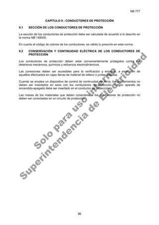 NB 777
86
CAPÍTULO 9 - CONDUCTORES DE PROTECCIÓN
9.1 SECCIÓN DE LOS CONDUCTORES DE PROTECCIÓN
La sección de los conductores de protección debe ser calculada de acuerdo a lo descrito en
la norma NB 148005.
En cuanto al código de colores de los conductores, es válido lo prescrito en esta norma.
9.2 CONSERVACIÓN Y CONTINUIDAD ELÉCTRICA DE LOS CONDUCTORES DE
PROTECCIÓN
Los conductores de protección deben estar convenientemente protegidos contra los
deterioros mecánicos, químicos y esfuerzos electrodinámicos.
Las conexiones deben ser accesibles para la verificación y ensayos, a excepción de
aquellos efectuados en cajas llenas de material de relleno o juntas selladas.
Cuando se emplea un dispositivo de control de continuidad de tierra, los arrollamientos no
deben ser insertados en serie con los conductores de protección. Ningún aparato de
encendido-apagado debe ser insertado en el conductor de protección.
Las masas de los materiales que deben conectarse a los conductores de protección no
deben ser conectadas en un circuito de protección.
S
o
l
o
p
a
r
a
u
s
o
i
n
t
e
r
n
o
S
u
p
e
r
i
n
t
e
n
d
e
n
c
i
a
d
e
E
l
e
c
t
r
i
c
i
d
a
d
 