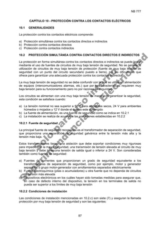 NB 777
87
CAPÍTULO 10 - PROTECCIÓN CONTRA LOS CONTACTOS ELÉCTRICOS
10.1 GENERALIDADES
La protección contra los contactos eléctricos comprende:
a) Protección simultánea contra los contactos directos e indirectos
b) Protección contra contactos directos
c) Protección contra contactos indirectos
10.2 PROTECCIÓN SIMULTÁNEA CONTRA CONTACTOS DIRECTOS E INDIRECTOS
La protección en forma simultánea contra los contactos directos e indirectos se puede lograr
mediante el uso de fuentes de circuitos de muy baja tensión de seguridad. No se permite la
utilización de circuitos de muy baja tensión de protección (fuente de muy baja tensión de
seguridad con un punto del circuito secundario puesto a tierra), por las dificultades que
ofrece para garantizar una adecuada protección contra los contactos indirectos.
La muy baja tensión de seguridad no se debe confundir con la que se utiliza en alimentación
de equipos (intercomunicadores alarmas, etc.) que por sus características requieren muy
baja tensión para su funcionamiento pero no por razones de seguridad.
Los circuitos se alimentan con una muy baja tensión de manera de garantizar la seguridad,
esta condición se satisface cuando:
a) La tensión nominal no sea superior a 50 V para ambientes secos, 24 V para ambientes
húmedos o mojados y 12 V donde el cuerpo este sumergido
b) La fuente de alimentación, es una fuente de seguridad como se indica en 10.2.1
c) La instalación se realiza de acuerdo a las condiciones establecidas en 10.2.2
10.2.1 Fuente de seguridad
La principal fuente de seguridad reconocida es el transformador de separación de seguridad,
que proporciona una separación de seguridad galvánica entre la tensión más alta y la
tensión más baja.
Estos transformadores tienen una aislación que debe soportar condiciones muy rigurosas
para impedir, con la mayor seguridad, una transmisión de tensión elevada al circuito de muy
baja tensión y debe tener una tensión de salida igual o inferior a 24 V. Son consideradas
también como fuentes de seguridad:
a) Fuentes de corrientes que proporcionan un grado de seguridad equivalente a los
transformadores de separación de seguridad, como por ejemplo, motor y generador
separados o grupo motor-generador con arrollamientos separados eléctricamente
b) Fuente electroquímica (pilas o acumuladores) u otra fuente que no dependa de circuitos
de tensión más elevada
c) Dispositivos electrónicos en los cuáles hayan sido tomadas medidas para asegurar que,
en caso de defecto interno del dispositivo, la tensión en los terminales de salida no
pueda ser superior a los límites de muy baja tensión
10.2.2 Condiciones de instalación
Las condiciones de instalación mencionadas en 10.2.c) son siete (7) y aseguran la llamada
protección por muy baja tensión de seguridad y son las siguientes:
S
o
l
o
p
a
r
a
u
s
o
i
n
t
e
r
n
o
S
u
p
e
r
i
n
t
e
n
d
e
n
c
i
a
d
e
E
l
e
c
t
r
i
c
i
d
a
d
 