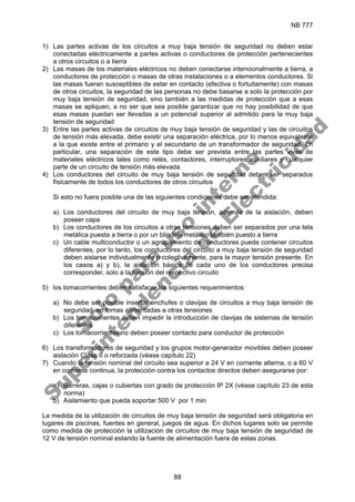 NB 777
88
1) Las partes activas de los circuitos a muy baja tensión de seguridad no deben estar
conectadas eléctricamente a partes activas o conductores de protección pertenecientes
a otros circuitos o a tierra
2) Las masas de los materiales eléctricos no deben conectarse intencionalmente a tierra, a
conductores de protección o masas de otras instalaciones o a elementos conductores. Si
las masas fueran susceptibles de estar en contacto (efectiva o fortuitamente) con masas
de otros circuitos, la seguridad de las personas no debe basarse a solo la protección por
muy baja tensión de seguridad, sino también a las medidas de protección que a esas
masas se apliquen, a no ser que sea posible garantizar que no hay posibilidad de que
esas masas puedan ser llevadas a un potencial superior al admitido para la muy baja
tensión de seguridad
3) Entre las partes activas de circuitos de muy baja tensión de seguridad y las de circuitos
de tensión más elevada, debe existir una separación eléctrica, por lo menos equivalente
a la que existe entre el primario y el secundario de un transformador de seguridad. En
particular, una separación de este tipo debe ser prevista entre las partes vivas de
materiales eléctricos tales como relés, contactores, interruptores auxiliares y cualquier
parte de un circuito de tensión más elevada
4) Los conductores del circuito de muy baja tensión de seguridad deben ser separados
físicamente de todos los conductores de otros circuitos
Si esto no fuera posible una de las siguientes condiciones debe ser atendida:
a) Los conductores del circuito de muy baja tensión, además de la aislación, deben
poseer capa
b) Los conductores de los circuitos a otras tensiones deben ser separados por una tela
metálica puesta a tierra o por un blindaje metálico también puesto a tierra
c) Un cable multiconductor o un agrupamiento de conductores puede contener circuitos
diferentes, por lo tanto, los conductores del circuito a muy baja tensión de seguridad
deben aislarse individualmente o colectivamente, para la mayor tensión presente. En
los casos a) y b), la aislación básica de cada uno de los conductores precisa
corresponder, solo a la tensión del respectivo circuito
5) los tomacorrientes deben satisfacer los siguientes requerimientos:
a) No debe ser posible insertar enchufes o clavijas de circuitos a muy baja tensión de
seguridad, en tomas alimentadas a otras tensiones
b) Los tomacorrientes deben impedir la introducción de clavijas de sistemas de tensión
diferentes
c) Los tomacorrientes no deben poseer contacto para conductor de protección
6) Los transformadores de seguridad y los grupos motor-generador movibles deben poseer
aislación Clase II o reforzada (véase capítulo 22)
7) Cuando la tensión nominal del circuito sea superior a 24 V en corriente alterna, o a 60 V
en corriente continua, la protección contra los contactos directos deben asegurarse por:
a) Barreras, cajas o cubiertas con grado de protección IP 2X (véase capítulo 23 de esta
norma)
b) Aislamiento que pueda soportar 500 V por 1 min
La medida de la utilización de circuitos de muy baja tensión de seguridad será obligatoria en
lugares de piscinas, fuentes en general, juegos de agua. En dichos lugares solo se permite
como medida de protección la utilización de circuitos de muy baja tensión de seguridad de
12 V de tensión nominal estando la fuente de alimentación fuera de estas zonas.
S
o
l
o
p
a
r
a
u
s
o
i
n
t
e
r
n
o
S
u
p
e
r
i
n
t
e
n
d
e
n
c
i
a
d
e
E
l
e
c
t
r
i
c
i
d
a
d
 