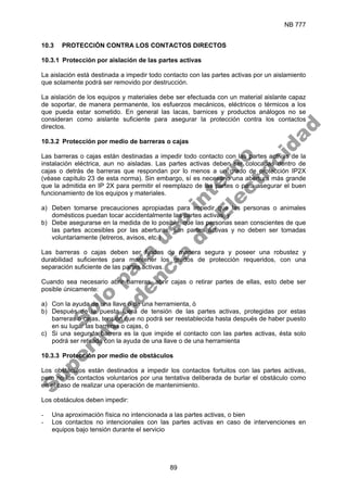 NB 777
89
10.3 PROTECCIÓN CONTRA LOS CONTACTOS DIRECTOS
10.3.1 Protección por aislación de las partes activas
La aislación está destinada a impedir todo contacto con las partes activas por un aislamiento
que solamente podrá ser removido por destrucción.
La aislación de los equipos y materiales debe ser efectuada con un material aislante capaz
de soportar, de manera permanente, los esfuerzos mecánicos, eléctricos o térmicos a los
que pueda estar sometido. En general las lacas, barnices y productos análogos no se
consideran como aislante suficiente para asegurar la protección contra los contactos
directos.
10.3.2 Protección por medio de barreras o cajas
Las barreras o cajas están destinadas a impedir todo contacto con las partes activas de la
instalación eléctrica, aun no aisladas. Las partes activas deben ser colocadas dentro de
cajas o detrás de barreras que respondan por lo menos a un grado de protección IP2X
(véase capítulo 23 de esta norma). Sin embargo, sí es necesario una abertura más grande
que la admitida en IP 2X para permitir el reemplazo de las partes o para asegurar el buen
funcionamiento de los equipos y materiales.
a) Deben tomarse precauciones apropiadas para impedir que las personas o animales
domésticos puedan tocar accidentalmente las partes activas, y
b) Debe asegurarse en la medida de lo posible, que las personas sean conscientes de que
las partes accesibles por las aberturas, son partes activas y no deben ser tomadas
voluntariamente (letreros, avisos, etc.)
Las barreras o cajas deben ser fijadas de manera segura y poseer una robustez y
durabilidad suficientes para mantener los grados de protección requeridos, con una
separación suficiente de las partes activas.
Cuando sea necesario abrir barreras, abrir cajas o retirar partes de ellas, esto debe ser
posible únicamente:
a) Con la ayuda de una llave o de una herramienta, ó
b) Después de la puesta fuera de tensión de las partes activas, protegidas por estas
barreras o cajas, tensión que no podrá ser reestablecida hasta después de haber puesto
en su lugar las barreras o cajas, ó
c) Si una segunda barrera es la que impide el contacto con las partes activas, ésta solo
podrá ser retirada con la ayuda de una llave o de una herramienta
10.3.3 Protección por medio de obstáculos
Los obstáculos están destinados a impedir los contactos fortuitos con las partes activas,
pero no los contactos voluntarios por una tentativa deliberada de burlar el obstáculo como
en el caso de realizar una operación de mantenimiento.
Los obstáculos deben impedir:
- Una aproximación física no intencionada a las partes activas, o bien
- Los contactos no intencionales con las partes activas en caso de intervenciones en
equipos bajo tensión durante el servicio
S
o
l
o
p
a
r
a
u
s
o
i
n
t
e
r
n
o
S
u
p
e
r
i
n
t
e
n
d
e
n
c
i
a
d
e
E
l
e
c
t
r
i
c
i
d
a
d
 