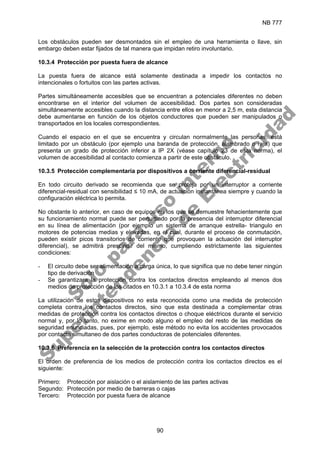 NB 777
90
Los obstáculos pueden ser desmontados sin el empleo de una herramienta o llave, sin
embargo deben estar fijados de tal manera que impidan retiro involuntario.
10.3.4 Protección por puesta fuera de alcance
La puesta fuera de alcance está solamente destinada a impedir los contactos no
intencionales o fortuitos con las partes activas.
Partes simultáneamente accesibles que se encuentran a potenciales diferentes no deben
encontrarse en el interior del volumen de accesibilidad. Dos partes son consideradas
simultáneamente accesibles cuando la distancia entre ellos en menor a 2,5 m, esta distancia
debe aumentarse en función de los objetos conductores que pueden ser manipulados o
transportados en los locales correspondientes.
Cuando el espacio en el que se encuentra y circulan normalmente las personas, está
limitado por un obstáculo (por ejemplo una baranda de protección, alambrado o reja) que
presenta un grado de protección inferior a IP 2X (véase capítulo 23 de esta norma), el
volumen de accesibilidad al contacto comienza a partir de este obstáculo.
10.3.5 Protección complementaria por dispositivos a corriente diferencial-residual
En todo circuito derivado se recomienda que se proteja por un interruptor a corriente
diferencial-residual con sensibilidad ≤ 10 mA, de actuación instantánea siempre y cuando la
configuración eléctrica lo permita.
No obstante lo anterior, en caso de equipos en los que se demuestre fehacientemente que
su funcionamiento normal puede ser perturbado por la presencia del interruptor diferencial
en su línea de alimentación (por ejemplo un sistema de arranque estrella- triangulo en
motores de potencias medias y elevadas, en el cual, durante el proceso de conmutación,
pueden existir picos transitorios de corriente que provoquen la actuación del interruptor
diferencial), se admitirá prescindir del mismo, cumpliendo estrictamente las siguientes
condiciones:
- El circuito debe ser alimentación a carga única, lo que significa que no debe tener ningún
tipo de derivación
- Se garantizara la protección contra los contactos directos empleando al menos dos
medios de protección de los citados en 10.3.1 a 10.3.4 de esta norma
La utilización de estos dispositivos no esta reconocida como una medida de protección
completa contra los contactos directos, sino que esta destinada a complementar otras
medidas de protección contra los contactos directos o choque eléctricos durante el servicio
normal y, por lo tanto, no exime en modo alguno el empleo del resto de las medidas de
seguridad enunciadas, pues, por ejemplo, este método no evita los accidentes provocados
por contacto simultaneo de dos partes conductoras de potenciales diferentes.
10.3.6 Preferencia en la selección de la protección contra los contactos directos
El orden de preferencia de los medios de protección contra los contactos directos es el
siguiente:
Primero: Protección por aislación o el aislamiento de las partes activas
Segundo: Protección por medio de barreras o cajas
Tercero: Protección por puesta fuera de alcance
S
o
l
o
p
a
r
a
u
s
o
i
n
t
e
r
n
o
S
u
p
e
r
i
n
t
e
n
d
e
n
c
i
a
d
e
E
l
e
c
t
r
i
c
i
d
a
d
 