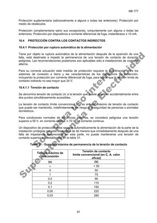 NB 777
91
Protección suplementaria (adicionalmente a alguna o todas las anteriores): Protección por
medio de obstáculos.
Protección complementaria salvo sus excepciones, conjuntamente con alguna o todas las
anteriores: Protección por dispositivos a corriente diferencial de fuga, instantáneos ≤ 10 mA.
10.4 PROTECCIÓN CONTRA LOS CONTACTOS INDIRECTOS
10.4.1 Protección por ruptura automática de la alimentación
Tiene por objeto la ruptura automática de la alimentación después de la aparición de una
falla, está destinada a impedir la permanencia de una tensión de contacto de duración
peligrosa. Las recomendaciones posteriores son aplicables sólo a instalaciones de corriente
alterna.
Para su correcta actuación está medida de protección requiere la coordinación entre los
sistemas de conexión a tierra y las características de los dispositivos de protección,
incluyendo la protección por corriente diferencial de fuga, para lograr que la tensión limite de
contacto indirecto no sea mayor que 24 V.
10.4.1.1 Tensión de contacto
Se denomina tensión de contacto Uc a la tensión que puede aparecer accidentalmente entre
dos puntos simultáneamente accesibles.
La tensión de contacto límite convencional UCL es el valor máximo de tensión de contacto
que puede ser mantenido, indefinidamente sin riesgo a la seguridad de personas o animales
domésticos.
Para condiciones normales de influencias externas, se considera peligrosa una tensión
superior a 50 V, en corriente alterna, o 70 V, en corriente continua.
Un dispositivo de protección debe separar automáticamente la alimentación de la parte de la
instalación protegida por este dispositivo de tal manera que inmediatamente después de una
falla de impedancia despreciable en esta parte, no puede mantenerse una tensión de
contacto superior a la establecida en la tabla 31.
Tabla 31 - Duración máxima de permanencia de la tensión de contacto
Tiempo máximo de
desconexión
Tensión de contacto
límite convencional (en C. A. valor
eficaz)
(s) (V)
∞ < 50
5 50
1 75
0,5 90
0,2 110
0,1 150
0,05 220
0,03 280
S
o
l
o
p
a
r
a
u
s
o
i
n
t
e
r
n
o
S
u
p
e
r
i
n
t
e
n
d
e
n
c
i
a
d
e
E
l
e
c
t
r
i
c
i
d
a
d
 
