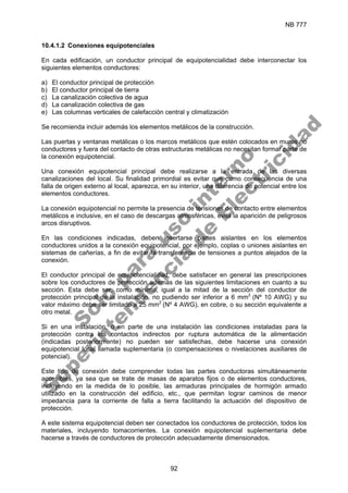 NB 777
92
10.4.1.2 Conexiones equipotenciales
En cada edificación, un conductor principal de equipotencialidad debe interconectar los
siguientes elementos conductores:
a) El conductor principal de protección
b) El conductor principal de tierra
c) La canalización colectiva de agua
d) La canalización colectiva de gas
e) Las columnas verticales de calefacción central y climatización
Se recomienda incluir además los elementos metálicos de la construcción.
Las puertas y ventanas metálicas o los marcos metálicos que estén colocados en muros no
conductores y fuera del contacto de otras estructuras metálicas no necesitan formar parte de
la conexión equipotencial.
Una conexión equipotencial principal debe realizarse a la entrada de las diversas
canalizaciones del local. Su finalidad primordial es evitar que como consecuencia de una
falla de origen externo al local, aparezca, en su interior, una diferencia de potencial entre los
elementos conductores.
La conexión equipotencial no permite la presencia de tensiones de contacto entre elementos
metálicos e inclusive, en el caso de descargas atmosféricas, evita la aparición de peligrosos
arcos disruptivos.
En las condiciones indicadas, deben insertarse partes aislantes en los elementos
conductores unidos a la conexión equipotencial, por ejemplo, coplas o uniones aislantes en
sistemas de cañerías, a fin de evitar la transferencia de tensiones a puntos alejados de la
conexión.
El conductor principal de equipotencialidad, debe satisfacer en general las prescripciones
sobre los conductores de protección además de las siguientes limitaciones en cuanto a su
sección. Esta debe ser, como mínimo, igual a la mitad de la sección del conductor de
protección principal de la instalación, no pudiendo ser inferior a 6 mm2
(Nº 10 AWG) y su
valor máximo debe ser limitado a 25 mm2
(Nº 4 AWG), en cobre, o su sección equivalente a
otro metal.
Si en una instalación, o en parte de una instalación las condiciones instaladas para la
protección contra los contactos indirectos por ruptura automática de la alimentación
(indicadas posteriormente) no pueden ser satisfechas, debe hacerse una conexión
equipotencial local llamada suplementaria (o compensaciones o nivelaciones auxiliares de
potencial).
Este tipo de conexión debe comprender todas las partes conductoras simultáneamente
accesibles, ya sea que se trate de masas de aparatos fijos o de elementos conductores,
incluyendo en la medida de lo posible, las armaduras principales de hormigón armado
utilizado en la construcción del edificio, etc., que permitan lograr caminos de menor
impedancia para la corriente de falla a tierra facilitando la actuación del dispositivo de
protección.
A este sistema equipotencial deben ser conectados los conductores de protección, todos los
materiales, incluyendo tomacorrientes. La conexión equipotencial suplementaria debe
hacerse a través de conductores de protección adecuadamente dimensionados.
S
o
l
o
p
a
r
a
u
s
o
i
n
t
e
r
n
o
S
u
p
e
r
i
n
t
e
n
d
e
n
c
i
a
d
e
E
l
e
c
t
r
i
c
i
d
a
d
 