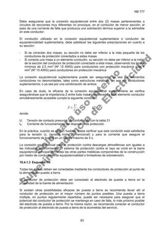 NB 777
93
Debe asegurarse que la conexión equipotencial entre dos (2) masas pertenecientes a
circuitos de secciones muy diferentes no provoque, en el conductor de menor sección, el
paso de una corriente de falla que produzca una solicitación térmica superior a la admisible
en este conductor.
El conductor utilizado en la conexión equipotencial suplementaria o conductor de
equipotencialidad suplementaria, debe satisfacer las siguientes prescripciones en cuanto a
su sección:
- Si se conectan dos masas, su sección no debe ser inferior a la más pequeña de los
conductores de protección conectados a estas masas
- Si conecta una masa a un elemento conductor, su sección no debe ser inferior a la mitad
de la sección del conductor de protección conectado a esta masa, observando los límites
mínimos de 2,5 mm2
(Nº 12 AWG) para conductores con protección mecánica y de 4
mm2
(Nº 10 AWG) para conductores sin protección mecánica
La conexión equipotencial suplementaria puede ser asegurada: ya sea por elementos
conductores no desmontables, tales como estructuras metálicas; ya sea por conductores
suplementarios; o ya sea por una combinación de ambos.
En caso de duda, la eficacia de la conexión equipotencial suplementaria se verifica
asegurándose que la impedancia Z entre toda masa considerada y todo elemento conductor
simultáneamente accesible cumpla la siguiente condición:
)
2
(
a
I
U
Z ≤
donde:
U: Tensión de contacto presunto, de conformidad con la tabla 31
Ia: Corriente de funcionamiento del dispositivo de protección
En la práctica, cuando se utilizan fusibles, basta verificar que esta condición está satisfecha
para la tensión UL (tensión límite convencional) y para la corriente que asegure el
funcionamiento de fusible en un tiempo máximo de 5 s.
La conexión equipotencial para la protección contra descargas atmosféricas son iguales a
las indicadas anteriormente. El sistema de protección contra el rayo se unirá en la barra
equipotencial principal con todas las otras partes metálicas componentes de la construcción
por medio de conductores de equipotencialidad o limitadores de sobretensión.
10.4.1.3 Esquema TN
Todas las masas deben ser conectadas mediante los conductores de protección al punto de
la alimentación puesto a tierra.
El conductor de protección debe ser conectado al electrodo de puesta a tierra en la
proximidad de la fuente de alimentación.
Si existen otras posibilidades eficaces de puesta a tierra se recomienda llevar allí el
conductor de protección en el mayor número de puntos posibles. Una puesta a tierra
múltiple, en puntos regularmente repartidos, puede ser necesaria para asegurar que el
potencial del conductor de protección se mantenga en caso de falla, lo más próximo posible
del electrodo de puesta a tierra. Por la misma razón, se recomienda conectar el conductor
de protección al electrodo de puesta a tierra de la acometida del servicio.
S
o
l
o
p
a
r
a
u
s
o
i
n
t
e
r
n
o
S
u
p
e
r
i
n
t
e
n
d
e
n
c
i
a
d
e
E
l
e
c
t
r
i
c
i
d
a
d
 