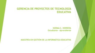 GERENCIA DE PROYECTOS DE TECNOLOGÍA
EDUCATIVA
NORMA C. HERRERA
Estudiante – Aprendiente
MAESTRÍA EN GESTIÓN DE LA INFORMÁTICA EDUCATIVA
 