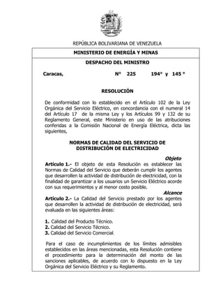 REPÚBLICA BOLIVARIANA DE VENEZUELA
              MINISTERIO DE ENERGÍA Y MINAS

                    DESPACHO DEL MINISTRO

Caracas,                             N°   225       194° y 145 °


                            RESOLUCIÓN

De conformidad con lo establecido en el Artículo 102 de la Ley
Orgánica del Servicio Eléctrico, en concordancia con el numeral 14
del Artículo 17 de la misma Ley y los Artículos 99 y 132 de su
Reglamento General, este Ministerio en uso de las atribuciones
conferidas a la Comisión Nacional de Energía Eléctrica, dicta las
siguientes,

            NORMAS DE CALIDAD DEL SERVICIO DE
              DISTRIBUCIÓN DE ELECTRICIDAD

                                                           Objeto
Artículo 1.- El objeto de esta Resolución es establecer las
Normas de Calidad del Servicio que deberán cumplir los agentes
que desarrollen la actividad de distribución de electricidad, con la
finalidad de garantizar a los usuarios un Servicio Eléctrico acorde
con sus requerimientos y al menor costo posible.
                                                          Alcance
Artículo 2.- La Calidad del Servicio prestado por los agentes
que desarrollen la actividad de distribución de electricidad, será
evaluada en las siguientes áreas:

1. Calidad del Producto Técnico.
2. Calidad del Servicio Técnico.
3. Calidad del Servicio Comercial.

Para el caso de incumplimientos de los límites admisibles
establecidos en las áreas mencionadas, esta Resolución contiene
el procedimiento para la determinación del monto de las
sanciones aplicables, de acuerdo con lo dispuesto en la Ley
Orgánica del Servicio Eléctrico y su Reglamento.
 