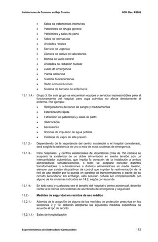 Instalaciones de Consumo en Baja Tensión NCH Elec. 4/2003
• Salas de tratamientos intensivos
• Pabellones de cirugía general
• Pabellones y salas de parto
• Salas de prematuros
• Unidades renales
• Servicio de urgencia
• Cámara de cultivo en laboratorios
• Bomba de vacío central
• Unidades de radiación nuclear
• Luces de emergencia
• Planta telefónica
• Sistema buscapersonas
• Radio comunicaciones
• Sistema de llamado de enfermería
15.1.1.4.- Grupo 3. En este grupo se encuentran equipos y servicios imprescindibles para el
funcionamiento del hospital, pero cuya actividad no afecta directamente al
enfermo. Por ejemplo:
• Refrigeradores de banco de sangre y medicamentos
• Esterilización rápida
• Extracción de pabellones y salas de parto
• Radioscopia
• Ascensores
• Bombas de impulsión de agua potable
• Calderas de vapor de alta presión
15.1.2.- Dependiendo de la importancia del centro asistencial o el hospital considerado,
será exigible la existencia de uno o más de estos sistemas de emergencia.
15.1.3.- Para hospitales y centros asistenciales de importancia (más de 150 camas) se
aceptará la existencia de un doble alimentador en media tensión con un
intercambiador automático, que impida la conexión de la instalación a ambos
alimentadores simultáneamente, o bien, se aceptará conectar distintos
transformadores o subestaciones a distintos alimentadores en media tensión,
siempre que existan dispositivos de control que impidan la realimentación de la
red de alta tensión por la puesta en paralelo de transformadores a través de su
circuito secundario; sin embargo, esta solución deberá ser complementada por
alguno de los sistemas indicados en 14.2, según corresponda.
15.1.4.- En todo caso y cualquiera sea el tamaño del hospital o centro asistencial, deberán
contar a lo menos con sistemas de alumbrado de emergencia y seguridad.
15.2.- Medidas de seguridad en recintos de uso médico
15.2.1.- Además de la adopción de alguna de las medidas de protección prescritas en las
secciones 9 y 10, deberán adoptarse las siguientes medidas específicas de
acuerdo al tipo de recinto.
15.2.1.1.- Salas de hospitalización
Superintendencia de Electricidad y Combustibles 112
 