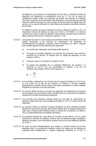 Instalaciones de Consumo en Baja Tensión NCH Elec. 4/2003
se dejará oír una chicharra y se encenderá una luz roja. La corriente mínima de
operación del dispositivo de señalización será de 1,7 mA. En el panel de
señalización deberá existir una botonera de prueba que permita en cualquier
momento comprobar el funcionamiento del dispositivo y una botonera que permita
silenciar la alarma acústica, la cual en ningún momento podrá ser dejada fuera de
servicio; la luz roja de indicación de falla deberá permanecer encendida mientras
dure la falla.
El voltaje de prueba con que el detector funciona no debe ser superior a 24 V; la
impedancia interna del detector no debe ser inferior a 100 KOhm, y la máxima
corriente que circula a través del detector cuando exista una falla franca a tierra en
algún conductor del circuito no debe ser superior a 1 mA.
15.2.2.8.- Los equipos de rayos X y los equipos cuya potencia unitaria sea superior a 5 KVA
podrán conectarse a los circuitos de alimentación sin necesidad de
transformadores de aislación, pudiendo incluso alimentarse con 380 V, siempre
que cumplan algunas de las prescripciones siguientes :
a) La construcción del equipo sea del tipo doble aislación.
b) El equipo se conecte mediante un conductor de protección que cumpla lo
prescrito en la sección 10 siempre que su voltaje de operación no sea
superior a 220 V.
c) El equipo opere a una tensión no superior a 24 V.
d) El equipo sea protegido por un protector diferencial, de acuerdo a lo
prescrito en 9.2.7.3, con una sensibilidad no superior a 30 mA. La
resistencia de puesta a tierra no será superior a:
sI
R
24
=
15.2.2.9.- Los enchufes o dispositivos de conexión de los equipos indicados en 15.2.2.8 a),
b) y d), serán de un tipo tal que impidan su conexión a circuitos aislados,
igualmente los enchufes de los equipos que deban conectarse a circuitos aislados
impedirán la conexión a circuitos comunes.
15.2.2.10.- En caso de utilizar circuitos con tensión de seguridad, los dispositivos de conexión
de los equipos y los enchufes de estos circuitos serán de un tipo tal que impidan la
conexión en circuitos de tensiones superiores.
15.2.2.11.- Los enchufes que alimenten equipos dentro de una sala de operaciones se
deberán instalar fuera de la zona peligrosa limitada en 15.2.2.1 y serán del tipo de
seguridad.
15.2.2.12.- La conexión desde un enchufe al equipo respectivo se hará mediante cordones
flexibles de tipo servicio pesado. Este cordón deberá tener la longitud adecuada a
cada caso y deberá estar enrollado sobre un carrete de un diámetro no inferior a
10 cm y preferentemente de enrollado automático.
15.2.2.13.- El alumbrado general fijo, cuya altura de montaje no sea inferior a 2,4 m, podrá
conectarse a circuitos no aislados, siempre que las lámparas tengan pantallas o
difusores cerrados y los interruptores queden fuera de la zona peligrosa definida
en 15.2.2.1.
15.2.2.14.- En caso de tener necesariamente que instalar un enchufe dentro de la zona
peligrosa, éste y su canalización deberán cumplir con alguno de los métodos de
seguridad para instalaciones en lugares peligrosos, definidos en 4.1.23.1 a
Superintendencia de Electricidad y Combustibles 114
 