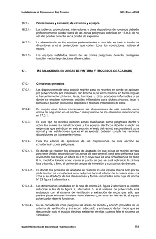 Instalaciones de Consumo en Baja Tensión NCH Elec. 4/2003
16.2.- Protecciones y comando de circuitos y equipos
16.2.1.- Los tableros, protecciones, interruptores y otros dispositivos de comando deberán
preferentemente quedar fuera de las zonas peligrosas definidas en 16.0.3; de no
ser ello posible deberán ser a prueba de explosión.
16.2.2.- La alimentación de los equipos pertenecientes a una isla se hará a través de
disyuntores u otras protecciones que corten todos los conductores, incluso el
neutro.
16.2.3.- Los equipos instalados dentro de las zonas peligrosas deberán protegerse
también mediante protectores diferenciales.
17.- INSTALACIONES EN AREAS DE PINTURA Y PROCESOS DE ACABADO
17.0.- Conceptos generales
17.0.1.- Las disposiciones de esta sección regirán para los recintos en donde se apliquen
por pulverización, por inmersión, con brocha o por otros medios, en forma regular
o frecuentemente, pinturas, lacas, barnices u otros acabados inflamables y en
donde se empleen solventes volátiles inflamables para dichas pinturas, lacas y
barnices o puedan producirse depósitos o residuos inflamables de ellos.
17.0.2.- En ningún caso deben interpretarse las disposiciones de esta sección como
norma de seguridad en el empleo o manipulación de los elementos mencionados
en 17.0.1.
17.0.3.- En este tipo de recintos existirán zonas clasificadas como peligrosas dentro y
sobre las cuales las canalizaciones y los equipos eléctricos deberán cumplir las
exigencias que se indican en esta sección; el resto del recinto se considerará zona
normal y las instalaciones que en él se ejecuten deberán cumplir las restantes
disposiciones de la presente Norma.
17.0.4.- Para los efectos de aplicación de las disposiciones de esta sección se
considerarán zonas peligrosas:
17.0.4.1.- En donde se realicen los procesos de acabado sin que exista un recinto cerrado
para este objeto, separado por las zonas de uso general, será zona peligrosa todo
el volumen que tenga un altura de 3 m y cuya base es una circunferencia de radio
6 m, medidos tomado como centro el punto en que se está aplicando la pintura
laca o barniz, o bien, el centro del tanque de inmersión y sus puntos de drenaje.
17.0.4.2.- En donde los procesos de acabado se realicen en una caseta abierta solo por su
parte frontal, se considerará zona peligrosa todo el interior de la caseta mas una
zona a su alrededor de las dimensiones y formas mostradas en la hoja de norma
Nº 23 figura 2 alternativa a.
17.0.4.3.- Las dimensiones señaladas en la hoja de norma 23, figura 2 alternativa a, podrán
reducirse a las de la figura 2, alternativa b, si el sistema de pulverizado está
enclavado con el sistema de ventilación y extracción de modo que sólo sea
posible pintar mientras funciona dicho sistema y, en caso de falla de él, el equipo
pulverizador deje de funcionar.
17.04.4.- No se considerará zona peligrosa las áreas de secado y cocción provistas de un
sistema de ventilación y extracción adecuado y enclavado de tal modo que se
desconecte todo el equipo eléctrico existente en ellas cuando falle el sistema de
ventilación.
Superintendencia de Electricidad y Combustibles 118
 