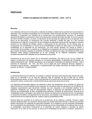 PREFACIO
NORMA COLOMBIANA DE DISEÑO DE PUENTES – LRFD – CCP 14
Resumen
Los materiales, técnicas de construcción y métodos de análisis y diseño de los puentes han evolucionado en
respuesta a las crecientes necesidades de la humanidad. Hasta principios del siglo 19, los puentes fueron
diseñados y construidos por maestros de la construcción con procedimientos empíricos. El acelerado
desarrollo tecnológico y económico a partir de la Revolución Industrial de finales del siglo 18 con la invención
del hierro fundido y forjado y el acero, el nacimiento de las escuelas de ingeniería civil y la aparición de la
teoría de las estructuras, la introducción del concreto reforzado a finales del siglo 19 y del concreto
presforzado en el siglo 20 y la aparición de los conceptos de seguridad estructural han impulsado un proceso
evolutivo en los métodos de análisis, diseño y construcción de las estructuras. En los últimos años, la
incorporación de la estadística y la teoría de las probabilidades al diseño ha dado lugar a una filosofía de
confiabilidad en la seguridad de las estructuras, que está siendo aplicada con acierto al diseño y
construcción de los puentes. Lo anterior se ve reflejado en la expedición de normas y especificaciones por la
gran mayoría de países, basadas en la filosofía de diseño con factores de carga y de resistencia LRFD (Load
Resistant Factor Design) fundamentada en el uso confiable de los métodos estadísticos mediante
procedimientos fácilmente utilizables por los diseñadores de puentes.
Conscientes de que el país cuente con un documento actualizado, que esté a la par con los códigos de
diseño y construcción de puentes utilizados en los países desarrollados, el Ministerio del Transporte y el
Instituto Nacional de Vías – INVIAS suscribieron con la Asociación Colombiana de Ingeniería Sísmica – AIS el
Convenio de Asociación No. 1314 De 2013, con el objeto de aunar esfuerzos técnicos, logísticos y
financieros para la revisión, actualización y complementación del código colombiano de diseño sísmico de
puentes, su difusión e implementación.
Introducción
La sociedad espera que los edificios, los puentes o cualquier estructura sean seguras para quienes las usan,
están en su vecindad o en su área de influencia, bajo el supuesto de que la falla sea un evento
extremadamente escaso. Es decir, confía implícitamente en la pericia de los profesionales involucrados en la
planeación, diseño, construcción y mantenimiento de las estructuras de las que se sirve.
Los ingenieros estructurales dedican sus esfuerzos a llenar las expectativas de la sociedad sin perder de
vista la economía y la funcionalidad de los proyectos. En los últimos años los ingenieros y los científicos han
trabajado conjuntamente para desarrollar métodos que den respuesta a los crecientes desafíos de la
ingeniería. Aceptando que nada es absolutamente seguro, la discusión de seguridad puede darse en
términos de probabilidades de falla, aceptablemente pequeñas. Partiendo de esta premisa, la teoría de la
confiabilidad surgió y ha llegado a ser parte de la ciencia y la práctica de la ingeniería de hoy. Su aplicación
no solamente se refiere a la seguridad de las estructuras, sino también a las condiciones de servicio y otros
requerimientos de los sistemas técnicos, sujetos a alguna probabilidad de falla.
Muchas fallas han sucedido en la historia de la construcción de los edificios y puentes. Gracias a estos
sucesos desafortunados, los ingenieros estructurales han podido desarrollar técnicas y teorías que permitan
diseñar estructuras con márgenes de seguridad confiables, en la medida en que las crecientes necesidades
de la humanidad lo han demandado. Una de las teorías que se han desarrollado en los últimos años es la de
la confiabilidad, herramienta fundamental en el desarrollo de nuevos métodos y filosofías de diseño
estructural. En el caso de los puentes, la teoría de la confiabilidad ha permitido la creación, evaluación y
 