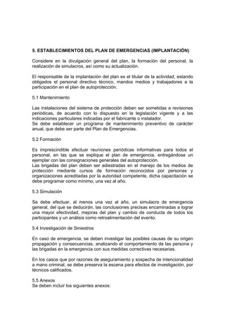 5. ESTABLECIMIENTOS DEL PLAN DE EMERGENCIAS (IMPLANTACIÓN)
Considere en la divulgación general del plan, la formación del personal, la
realización de simulacros, así como su actualización.
El responsable de la implantación del plan es el titular de la actividad, estando
obligados el personal directivo técnico, mandos medios y trabajadores a la
participación en el plan de autoprotección.
5.1 Mantenimiento
Las instalaciones del sistema de protección deben ser sometidas a revisiones
periódicas, de acuerdo con lo dispuesto en la legislación vigente y a las
indicaciones particulares indicadas por el fabricante o instalador.
Se debe establecer un programa de mantenimiento preventivo de carácter
anual, que debe ser parte del Plan de Emergencias.
5.2 Formación
Es imprescindible efectuar reuniones periódicas informativas para todos el
personal, en las que se explique el plan de emergencia, entregándose un
ejemplar con las consignaciones generales del autoprotección.
Las brigadas del plan deben ser adiestradas en el manejo de los medios de
protección mediante cursos de formación reconocidos por personas y
organizaciones acreditadas por la autoridad competente, dicha capacitación se
debe programar como mínimo, una vez al año.
5.3 Simulación
Se debe efectuar, al menos una vez al año, un simulacro de emergencia
general, del que se deducirán, las conclusiones precisas encaminadas a lograr
una mayor efectividad, mejoras del plan y cambio de conducta de todos los
participantes y un análisis como retroalimentación del evento.
5.4 Investigación de Siniestros
En caso de emergencia, se deben investigar las posibles causas de su origen
propagación y consecuencias, analizando el comportamiento de las persona y
las brigadas en la emergencia con sus medidas correctivas necesarias.
En los casos que por razones de aseguramiento y sospecha de intencionalidad
a mano criminal, se debe preserva la escena para efectos de investigación, por
técnicos calificados.
5.5 Anexos
Se deben incluir los siguientes anexos:
 
