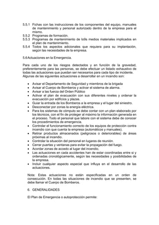 5.5.1 Fichas con las instrucciones de los componentes del equipo, manuales
de mantenimiento y personal autorizado dentro de la empresa para el
mismo.
5.5.2 Programas de formación.
5.5.3 Programas de mantenimiento de lo9s medios materiales implicados en
el plan de mantenimiento.
5.5.4 Todos los aspectos adicionales que requiera para su implantación,
según las necesidades de la empresa.
5.6Actuaciones en la Emergencia.
Para cada uno de los riesgos detectados y en función de la gravedad,
preferentemente para las personas, se debe efectuar un listado exhaustivo de
todas las actuaciones que puedan ser necesarios para cada tipo de incidente.
Algunas de las siguientes actuaciones a desarrollar en un incendio son:
• Avisar el Departamento de Seguridad y miembros de la brigada
• Avisar al Cuerpo de Bomberos y activar el sistema de alarma.
• Avisar a las fuerza del Orden Público
• Activar el plan de evacuación con sus diferentes niveles y ordenar la
evacuación por edificios y plazas.
• Guiar la entrada de los Bomberos a la empresa y el lugar del siniestro.
• Desconectar por zonas la energía eléctrica.
• Para los sistemas de cómputo se debe contar con un plan elaborado por
los técnicos, con el fin de proteger al máximo la información generada en
el proceso. Todo el personal que labore con el sistema debe de conocer
los procedimientos de emergencia.
• Controlar el funcionamiento correcto de los equipos de protección contra
incendio con que cuenta la empresa (automáticos y manuales).
• Retirar productos almacenados (peligrosos o deteriorables) de áreas
próximas al incendio.
• Controlar la situación del personal en lugares de reunión.
• Cerrar puertas y ventanas para evitar la propagación del fuego.
• Acordar zonas de accedo al lugar del incendio.
• Las actuaciones en cada accidentes han de estar coordinadas entre si y
ordenadas cronológicamente, según las necesidades y posibilidades de
la empresa.
• Incluir cualquier aspecto especial que influya en el desarrollo de las
actuaciones.
Nota: Estas actuaciones no están especificadas en un orden de
consecución. En todas las situaciones de incendio que se presenten, se
debe llamar el Cuerpo de Bomberos.
6. GENERALIDADES
El Plan de Emergencia o autoprotección permite:
 