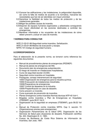 6.1Conocer las edificaciones y las instalaciones, la peligrocidad disponible,
así como la falta de medios de acuerdo a la normativa, marcando las
necesidades que han de ser atendidas con mayor prioridad.
6.2Garantizar la fiabilidad de todos los medios de protección y de las
instalaciones generales.
6.3Mitigar las posibles causas de incendio.
6.4Disponer de equipos humanos organizados y adiestrados consiguiendo
una mayor efectividad en las acciones destinadas a controlar las
emergencias.
6.5Mantener informados a los ocupantes de las instalaciones de cómo
deben prevenir y actuar en caso de incendio.
7.NORMAS PARA CONSULTAR
INTE 21-02-01-96-Seguridad contra incendios. Señalización.
INTE 21-03-01-96-Medios de evacuación y escape.
NFPA 101-Código de seguridad humano.
8.CORRESPONDENCIA
Para el elaboración de la presente norma, se tomaron como referencia los
siguientes documentos:
• Manual de procedimientos planes de emergencias (PEEMEP)
• Manual de planes de emergencia del INS.
• Documento plan de emergencias autoprotección.
• El riesgo de incendio en instalaciones hospitalarias.
• Curso de seguridad escolar (CUSE)
• Seguridad contra incendios en hospitales.
• Practiguias, consejo interamericano de seguridad:
10003 Organización de emergencia para la industria química.
10004 Evacuación de instalaciones industriales.
10006 Preparativos de emergencias.
10007 Control de desastres en la industria.
10009 Preplanificación en caso de desastre.
• Como prevenir un incendio.
• Curso avanzado de prevención de incendios.
• Planes Emergencia contra incendios Normas técnicas NTP-45 Vol=1.
• Brigadas contra incendios y Plan de Emergencias en Hospitales
(ITSEMAP= guía 08.01 Vol 2.
• Organización de la seguridad en empresas (ITSEMAP), guía 08.02 Vol
2.
• Manual de Protección contra incendios NFPA. Cap 3. sección 13
(Organizaciones previas para emergencias).
• Organización Panamericana de la Salud OPS, Organización de los
Servicios de Salud para situaciones de desastre. Publicación científica
No. 443, Washington D. C. 1983.
• Cuerpo de Bomberos de Costa Rica Sistema de Información de
Incendios, San José, 1987.
 